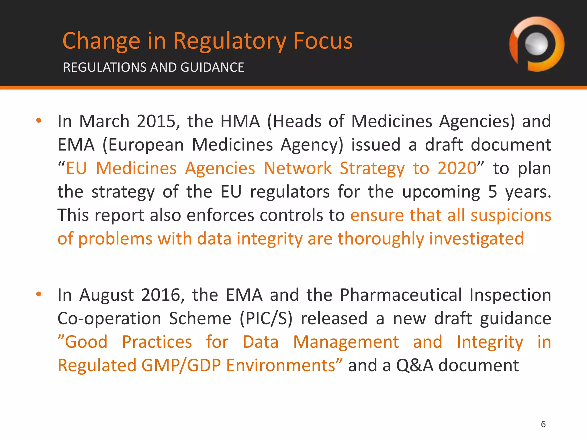 66
Change in Regulatory Focus
REGULATIONS AND GUIDANCE
• In March 2015, the HMA (Heads of Medicines Agencies) and
EMA (European Medicines Agency) issued a draft document
“EU Medicines Agencies Network Strategy to 2020” to plan
the strategy of the EU regulators for the upcoming 5 years.
This report also enforces controls to ensure that all suspicions
of problems with data integrity are thoroughly investigated
• In August 2016, the EMA and the Pharmaceutical Inspection
Co-operation Scheme (PIC/S) released a new draft guidance
”Good Practices for Data Management and Integrity in
Regulated GMP/GDP Environments” and a Q&A document
 