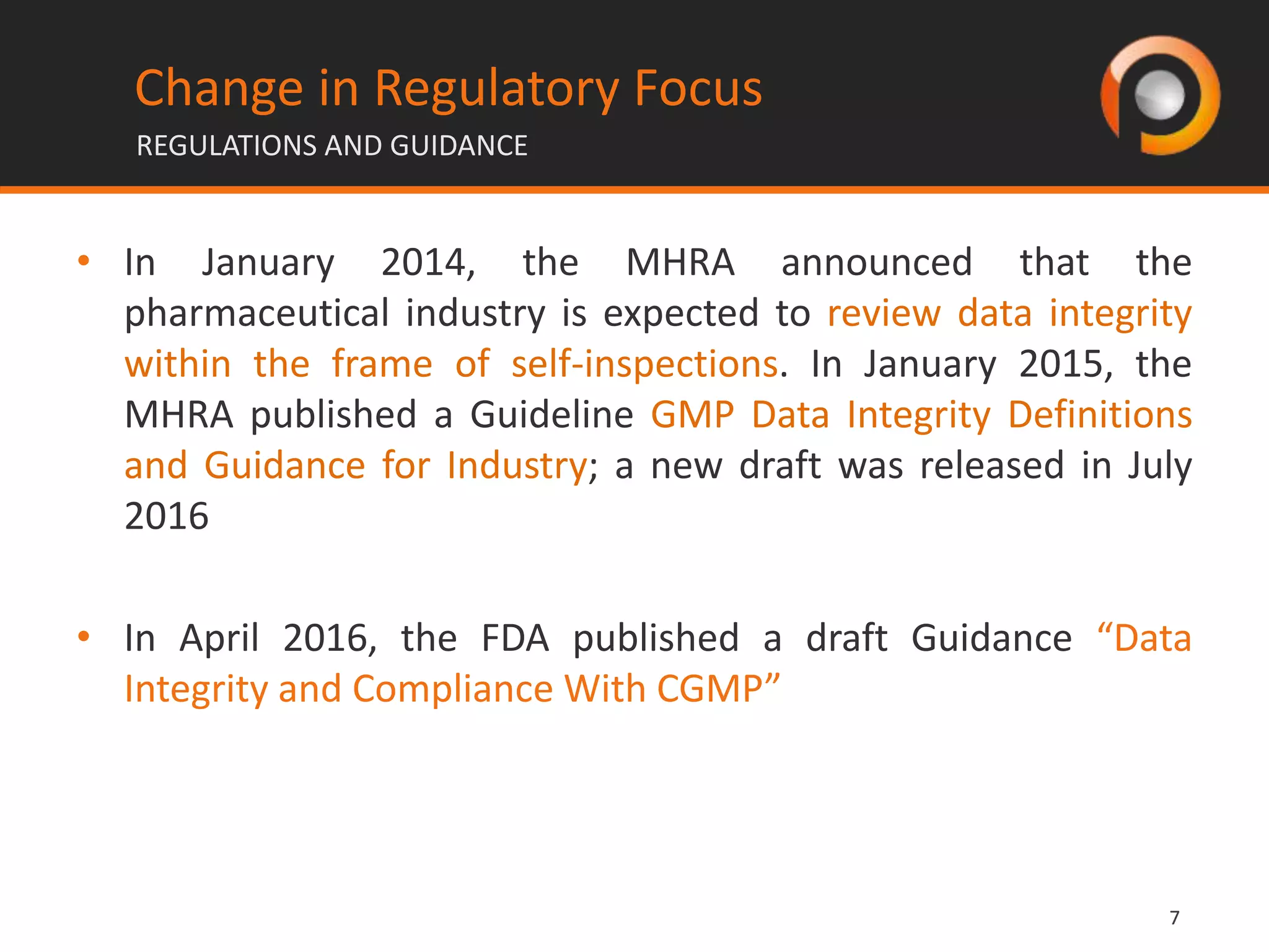 77
• In January 2014, the MHRA announced that the
pharmaceutical industry is expected to review data integrity
within the frame of self-inspections. In January 2015, the
MHRA published a Guideline GMP Data Integrity Definitions
and Guidance for Industry; a new draft was released in July
2016
• In April 2016, the FDA published a draft Guidance “Data
Integrity and Compliance With CGMP”
Change in Regulatory Focus
REGULATIONS AND GUIDANCE
 