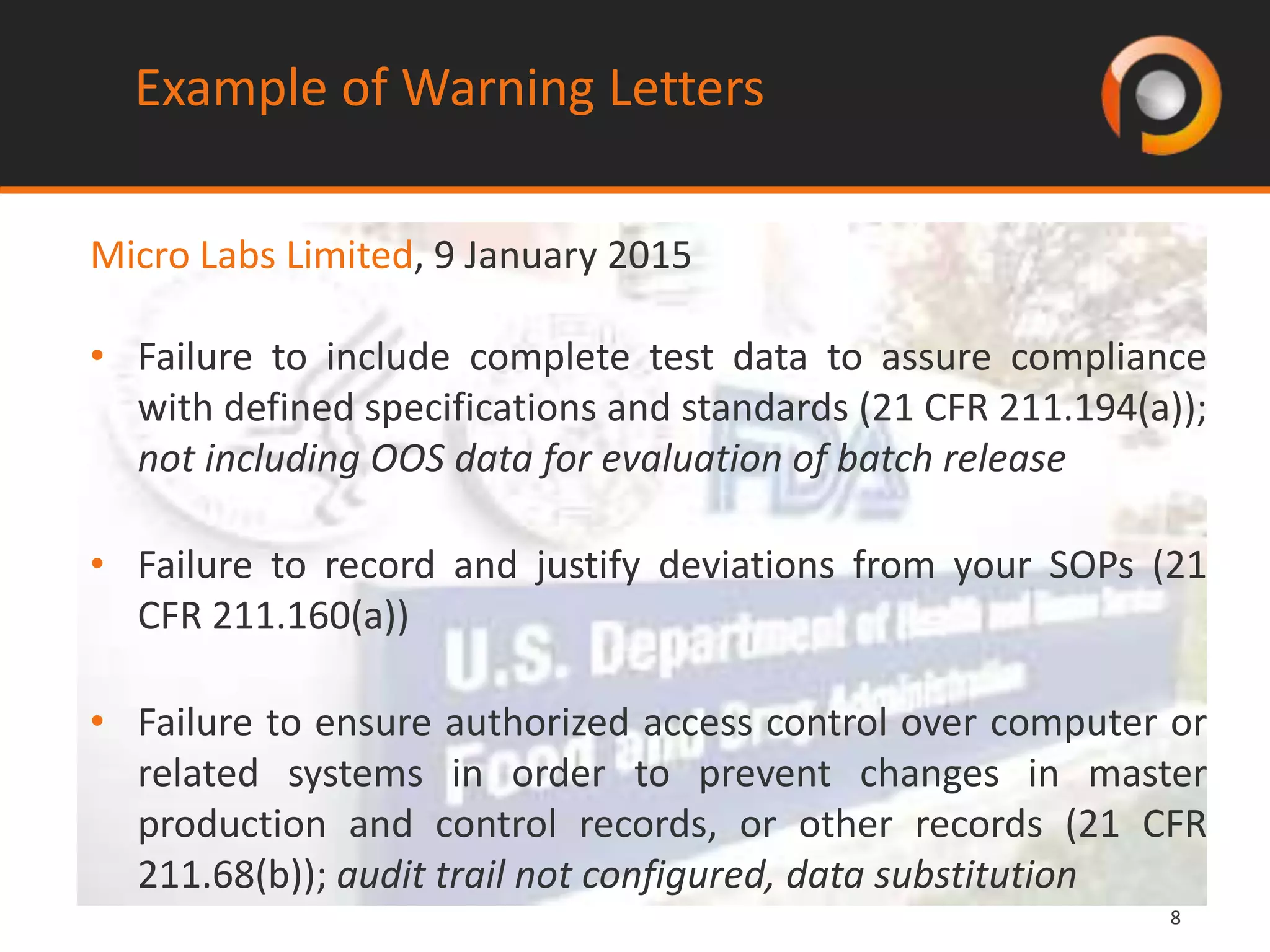 88
Example of Warning Letters
Micro Labs Limited, 9 January 2015
• Failure to include complete test data to assure compliance
with defined specifications and standards (21 CFR 211.194(a));
not including OOS data for evaluation of batch release
• Failure to record and justify deviations from your SOPs (21
CFR 211.160(a))
• Failure to ensure authorized access control over computer or
related systems in order to prevent changes in master
production and control records, or other records (21 CFR
211.68(b)); audit trail not configured, data substitution
 