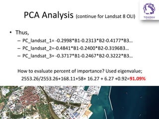 PCA Analysis (continue for Landsat 8 OLI)
• Thus,
– PC_landsat_1= -0.2998*B1-0.2313*B2-0.4177*B3…
– PC_landsat_2=-0.4841*B1-0.2400*B2-0.3196B3…
– PC_landsat_3= -0.3717*B1-0.2467*B2-0.3222*B3…
How to evaluate percent of importance? Used eigenvalue;
2553.26/2553.26+168.11+58+ 16.27 + 6.27 +0.92=91.09%

 
