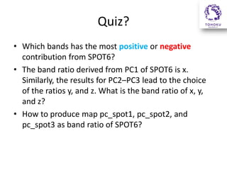 Quiz?
• Which bands has the most positive or negative
contribution from SPOT6?
• The band ratio derived from PC1 of SPOT6 is x.
Similarly, the results for PC2–PC3 lead to the choice
of the ratios y, and z. What is the band ratio of x, y,
and z?
• How to produce map pc_spot1, pc_spot2, and
pc_spot3 as band ratio of SPOT6?

 