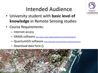 Intended Audience
• University student with basic level of
knowledge in Remote Sensing studies
• Course Requirements:
–
–
–
–

Internet access
GRASS software (http://grass.osgeo.org/grass64/binary/mswindows/native/)
QuantumGIS software (http://www.qgis.org/en/site/forusers/download.html)
Download data here ()

 