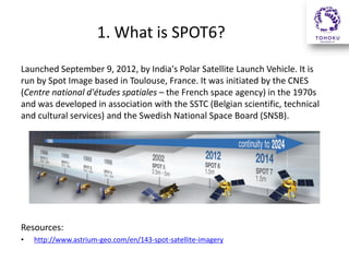 1. What is SPOT6?
Launched September 9, 2012, by India's Polar Satellite Launch Vehicle. It is
run by Spot Image based in Toulouse, France. It was initiated by the CNES
(Centre national d'études spatiales – the French space agency) in the 1970s
and was developed in association with the SSTC (Belgian scientific, technical
and cultural services) and the Swedish National Space Board (SNSB).

Resources:
•

http://www.astrium-geo.com/en/143-spot-satellite-imagery

 