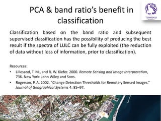 PCA & band ratio’s benefit in
classification
Classification based on the band ratio and subsequent
supervised classification has the possibility of producing the best
result if the spectra of LULC can be fully exploited (the reduction
of data without loss of information, prior to classification).
Resources:
• Lillesand, T. M., and R. W. Kiefer. 2000. Remote Sensing and Image Interpretation,
736. New York: John Wiley and Sons.
• Rogerson, P. A. 2002. “Change Detection Thresholds for Remotely Sensed Images.”
Journal of Geographical Systems 4: 85–97.

 
