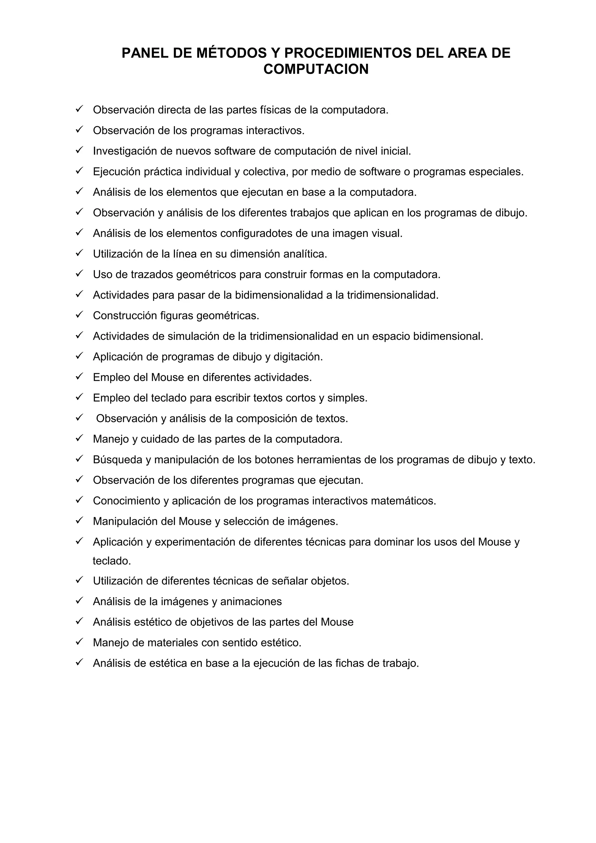 PANEL DE MÉTODOS Y PROCEDIMIENTOS DEL AREA DE
COMPUTACION
 Observación directa de las partes físicas de la computadora.
 Observación de los programas interactivos.
 Investigación de nuevos software de computación de nivel inicial.
 Ejecución práctica individual y colectiva, por medio de software o programas especiales.
 Análisis de los elementos que ejecutan en base a la computadora.
 Observación y análisis de los diferentes trabajos que aplican en los programas de dibujo.
 Análisis de los elementos configuradotes de una imagen visual.
 Utilización de la línea en su dimensión analítica.
 Uso de trazados geométricos para construir formas en la computadora.
 Actividades para pasar de la bidimensionalidad a la tridimensionalidad.
 Construcción figuras geométricas.
 Actividades de simulación de la tridimensionalidad en un espacio bidimensional.
 Aplicación de programas de dibujo y digitación.
 Empleo del Mouse en diferentes actividades.
 Empleo del teclado para escribir textos cortos y simples.
 Observación y análisis de la composición de textos.
 Manejo y cuidado de las partes de la computadora.
 Búsqueda y manipulación de los botones herramientas de los programas de dibujo y texto.
 Observación de los diferentes programas que ejecutan.
 Conocimiento y aplicación de los programas interactivos matemáticos.
 Manipulación del Mouse y selección de imágenes.
 Aplicación y experimentación de diferentes técnicas para dominar los usos del Mouse y
teclado.
 Utilización de diferentes técnicas de señalar objetos.
 Análisis de la imágenes y animaciones
 Análisis estético de objetivos de las partes del Mouse
 Manejo de materiales con sentido estético.
 Análisis de estética en base a la ejecución de las fichas de trabajo.
 