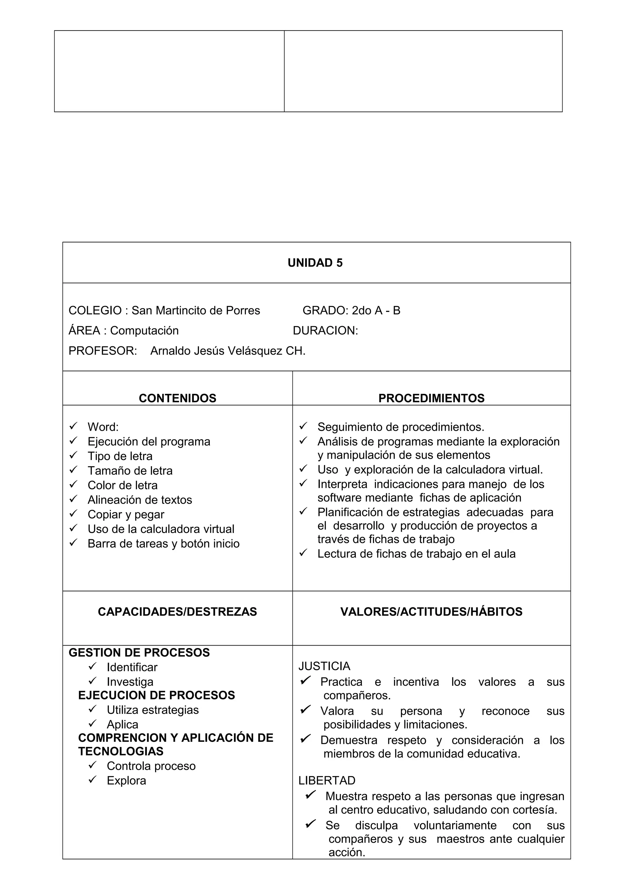 UNIDAD 5
COLEGIO : San Martincito de Porres GRADO: 2do A - B
ÁREA : Computación DURACION:
PROFESOR: Arnaldo Jesús Velásquez CH.
CONTENIDOS PROCEDIMIENTOS
 Word:
 Ejecución del programa
 Tipo de letra
 Tamaño de letra
 Color de letra
 Alineación de textos
 Copiar y pegar
 Uso de la calculadora virtual
 Barra de tareas y botón inicio
 Seguimiento de procedimientos.
 Análisis de programas mediante la exploración
y manipulación de sus elementos
 Uso y exploración de la calculadora virtual.
 Interpreta indicaciones para manejo de los
software mediante fichas de aplicación
 Planificación de estrategias adecuadas para
el desarrollo y producción de proyectos a
través de fichas de trabajo
 Lectura de fichas de trabajo en el aula
CAPACIDADES/DESTREZAS VALORES/ACTITUDES/HÁBITOS
GESTION DE PROCESOS
 Identificar
 Investiga
EJECUCION DE PROCESOS
 Utiliza estrategias
 Aplica
COMPRENCION Y APLICACIÓN DE
TECNOLOGIAS
 Controla proceso
 Explora
JUSTICIA
 Practica e incentiva los valores a sus
compañeros.
 Valora su persona y reconoce sus
posibilidades y limitaciones.
 Demuestra respeto y consideración a los
miembros de la comunidad educativa.
LIBERTAD
 Muestra respeto a las personas que ingresan
al centro educativo, saludando con cortesía.
 Se disculpa voluntariamente con sus
compañeros y sus maestros ante cualquier
acción.
 