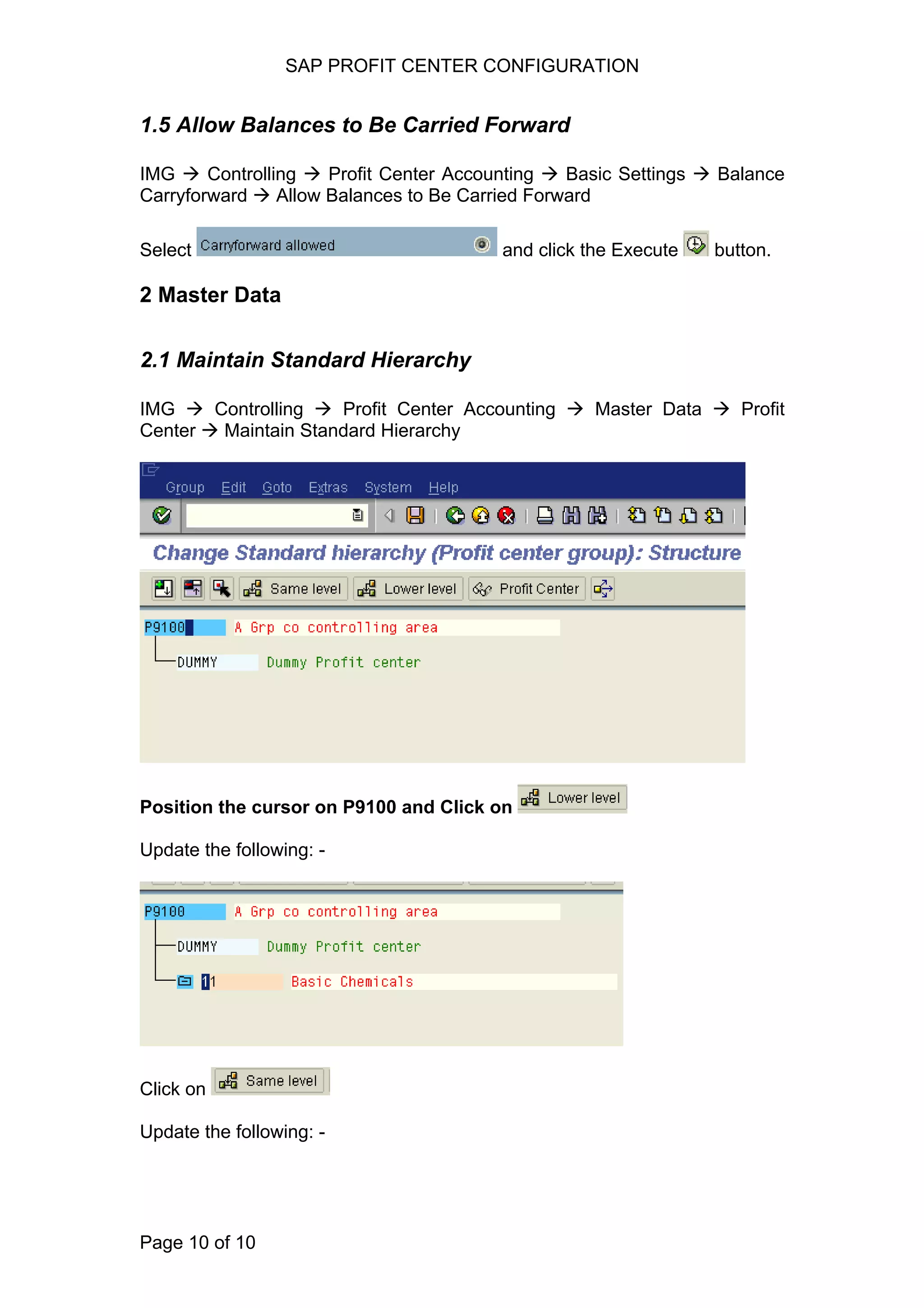 SAP PROFIT CENTER CONFIGURATION
1.5 Allow Balances to Be Carried Forward
IMG Controlling Profit Center Accounting Basic Settings Balance
Carryforward Allow Balances to Be Carried Forward
Select and click the Execute button.
2 Master Data
2.1 Maintain Standard Hierarchy
IMG Controlling Profit Center Accounting Master Data Profit
Center Maintain Standard Hierarchy
Position the cursor on P9100 and Click on
Update the following: -
Click on
Update the following: -
Page 10 of 10
 