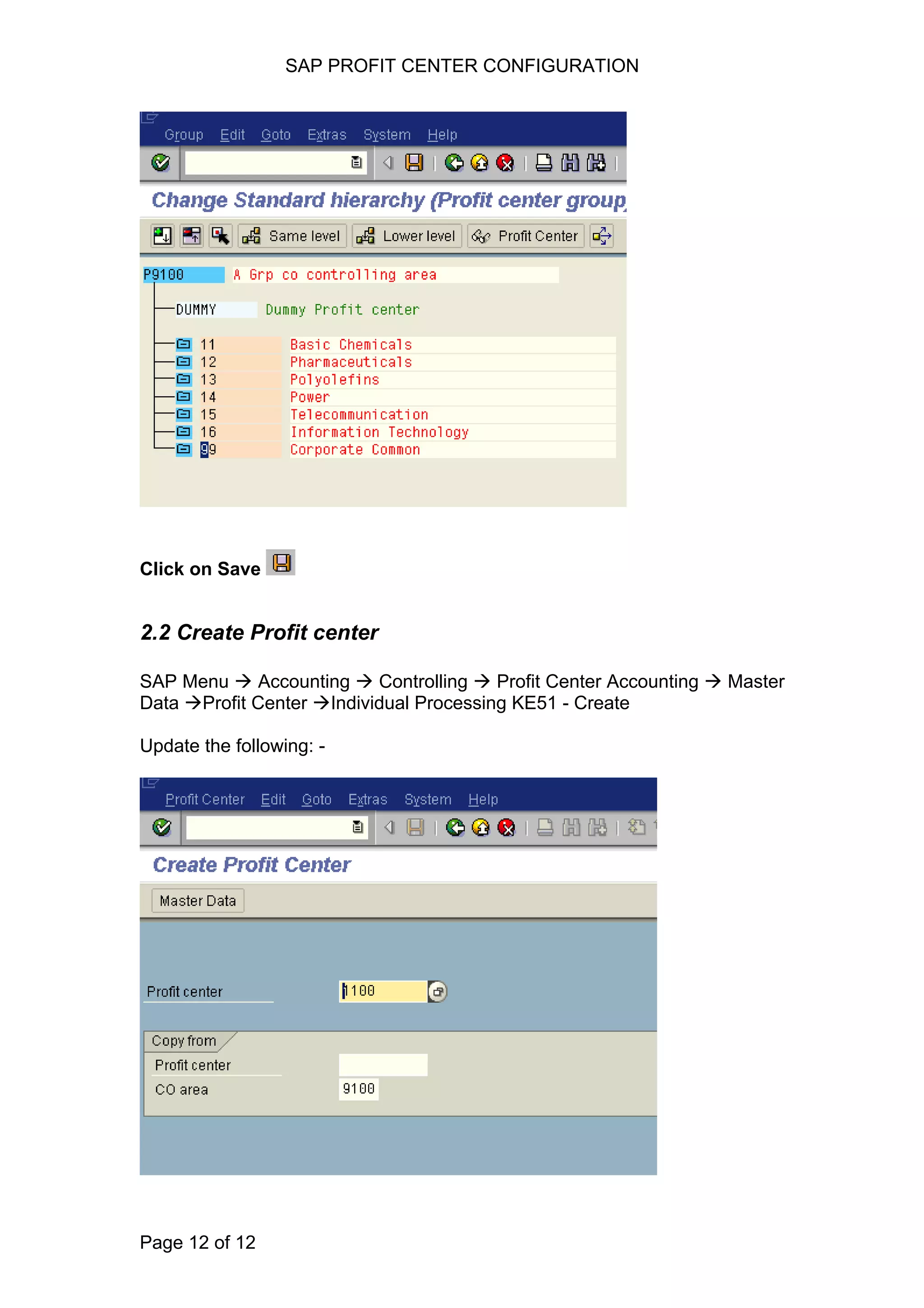 SAP PROFIT CENTER CONFIGURATION
Click on Save
2.2 Create Profit center
SAP Menu Accounting Controlling Profit Center Accounting Master
Data Profit Center Individual Processing KE51 - Create
Update the following: -
Page 12 of 12
 