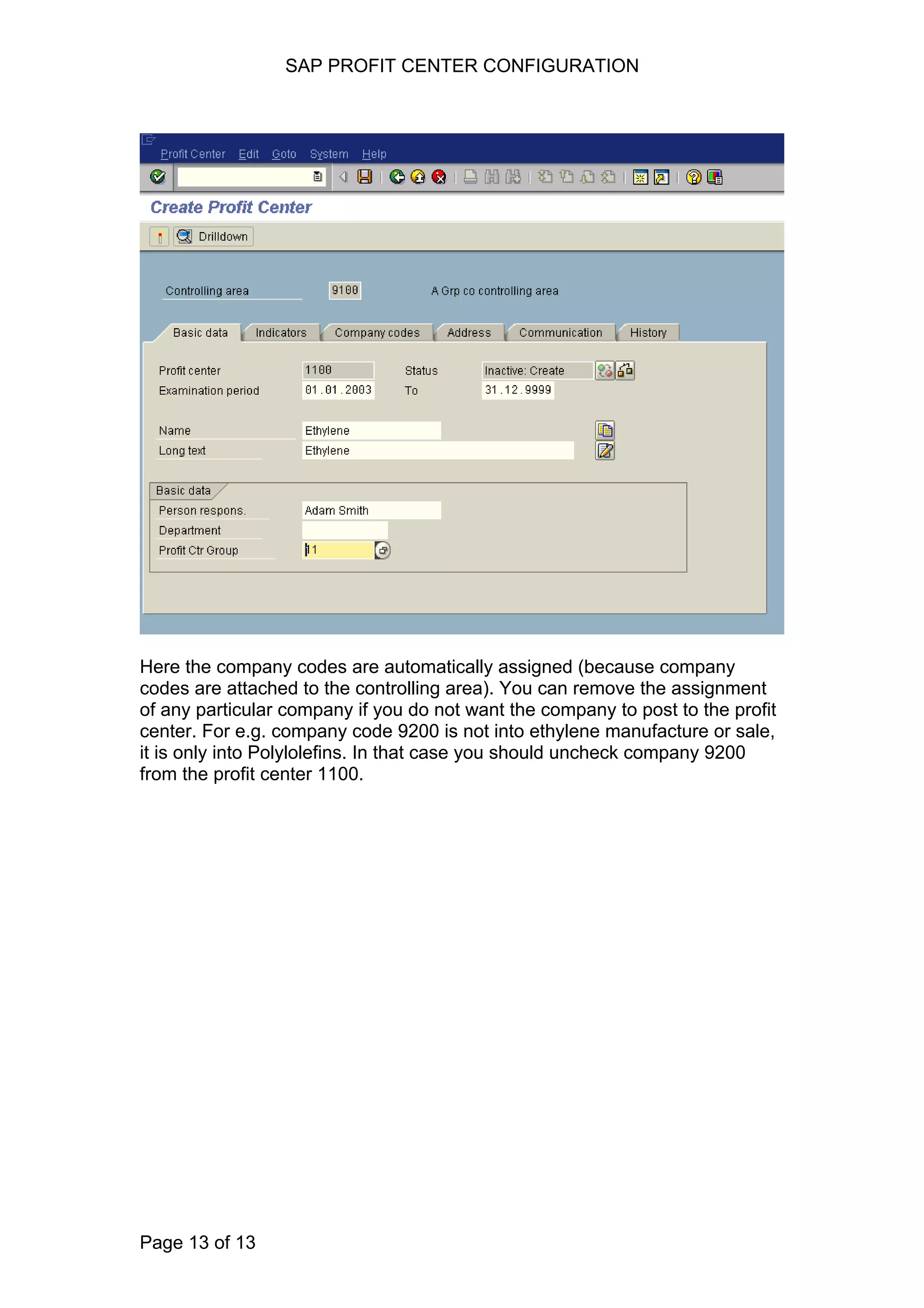 SAP PROFIT CENTER CONFIGURATION
Here the company codes are automatically assigned (because company
codes are attached to the controlling area). You can remove the assignment
of any particular company if you do not want the company to post to the profit
center. For e.g. company code 9200 is not into ethylene manufacture or sale,
it is only into Polylolefins. In that case you should uncheck company 9200
from the profit center 1100.
Page 13 of 13
 