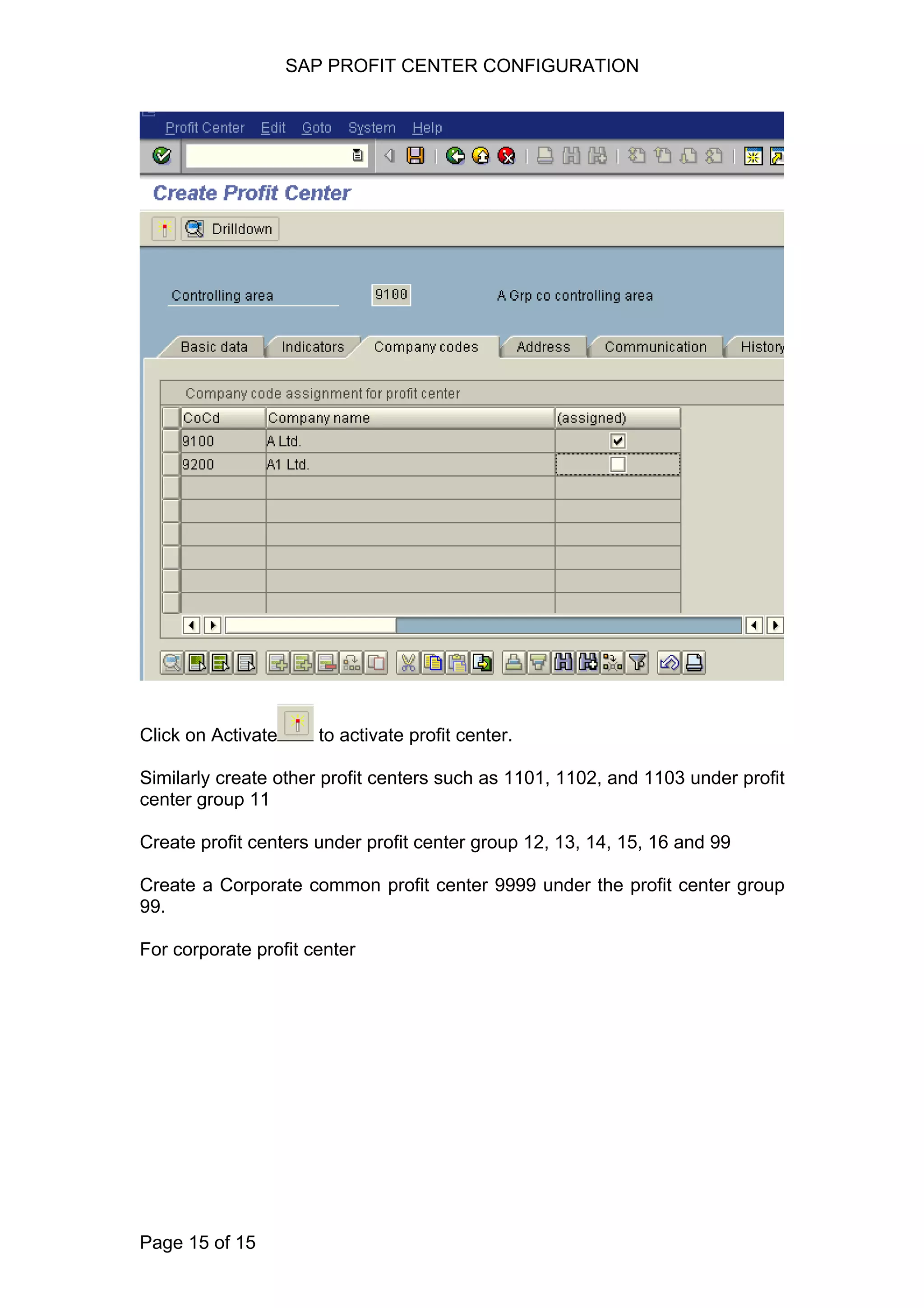 SAP PROFIT CENTER CONFIGURATION
Click on Activate to activate profit center.
Similarly create other profit centers such as 1101, 1102, and 1103 under profit
center group 11
Create profit centers under profit center group 12, 13, 14, 15, 16 and 99
Create a Corporate common profit center 9999 under the profit center group
99.
For corporate profit center
Page 15 of 15
 