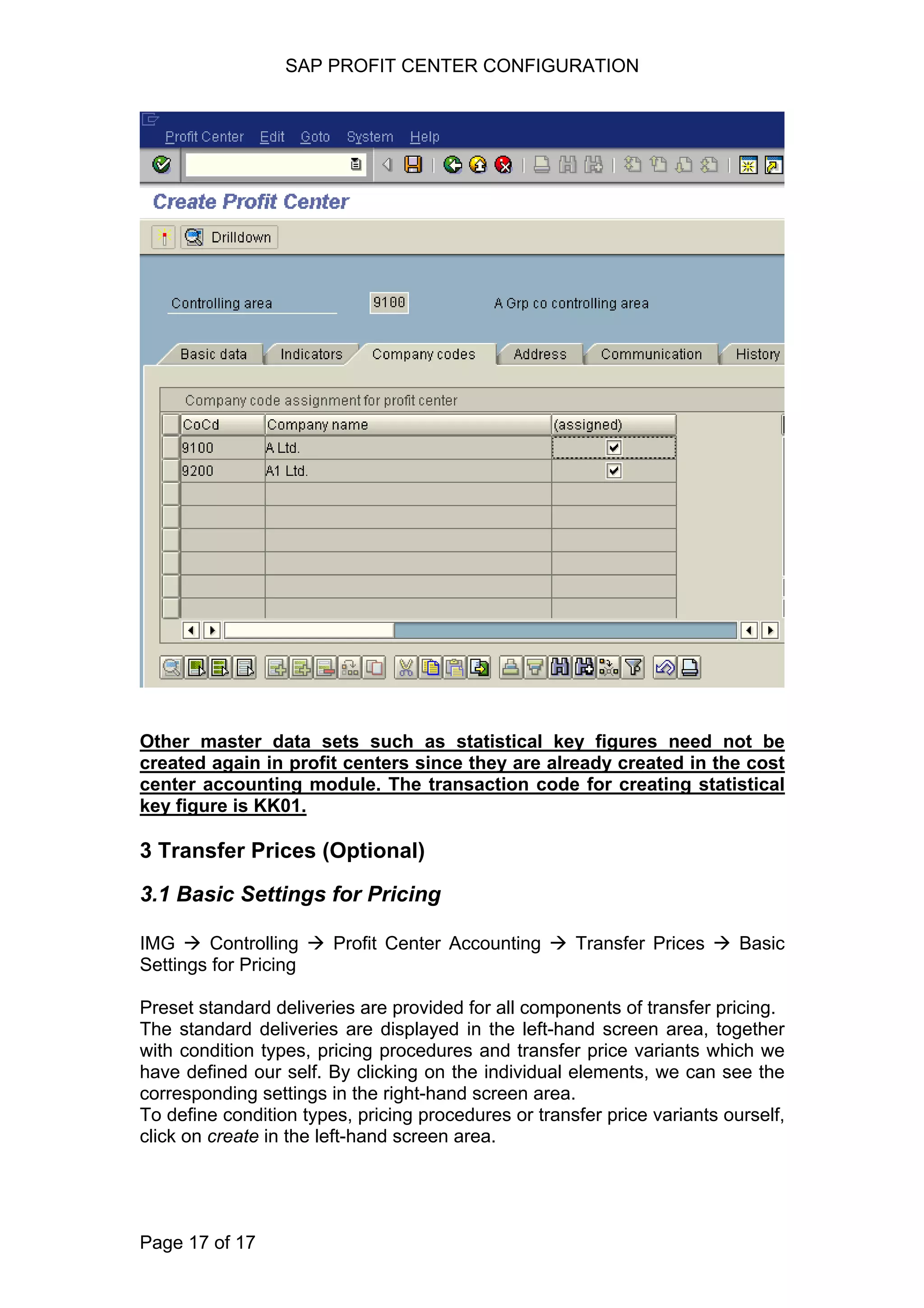 SAP PROFIT CENTER CONFIGURATION
Other master data sets such as statistical key figures need not be
created again in profit centers since they are already created in the cost
center accounting module. The transaction code for creating statistical
key figure is KK01.
3 Transfer Prices (Optional)
3.1 Basic Settings for Pricing
IMG Controlling Profit Center Accounting Transfer Prices Basic
Settings for Pricing
Preset standard deliveries are provided for all components of transfer pricing.
The standard deliveries are displayed in the left-hand screen area, together
with condition types, pricing procedures and transfer price variants which we
have defined our self. By clicking on the individual elements, we can see the
corresponding settings in the right-hand screen area.
To define condition types, pricing procedures or transfer price variants ourself,
click on create in the left-hand screen area.
Page 17 of 17
 