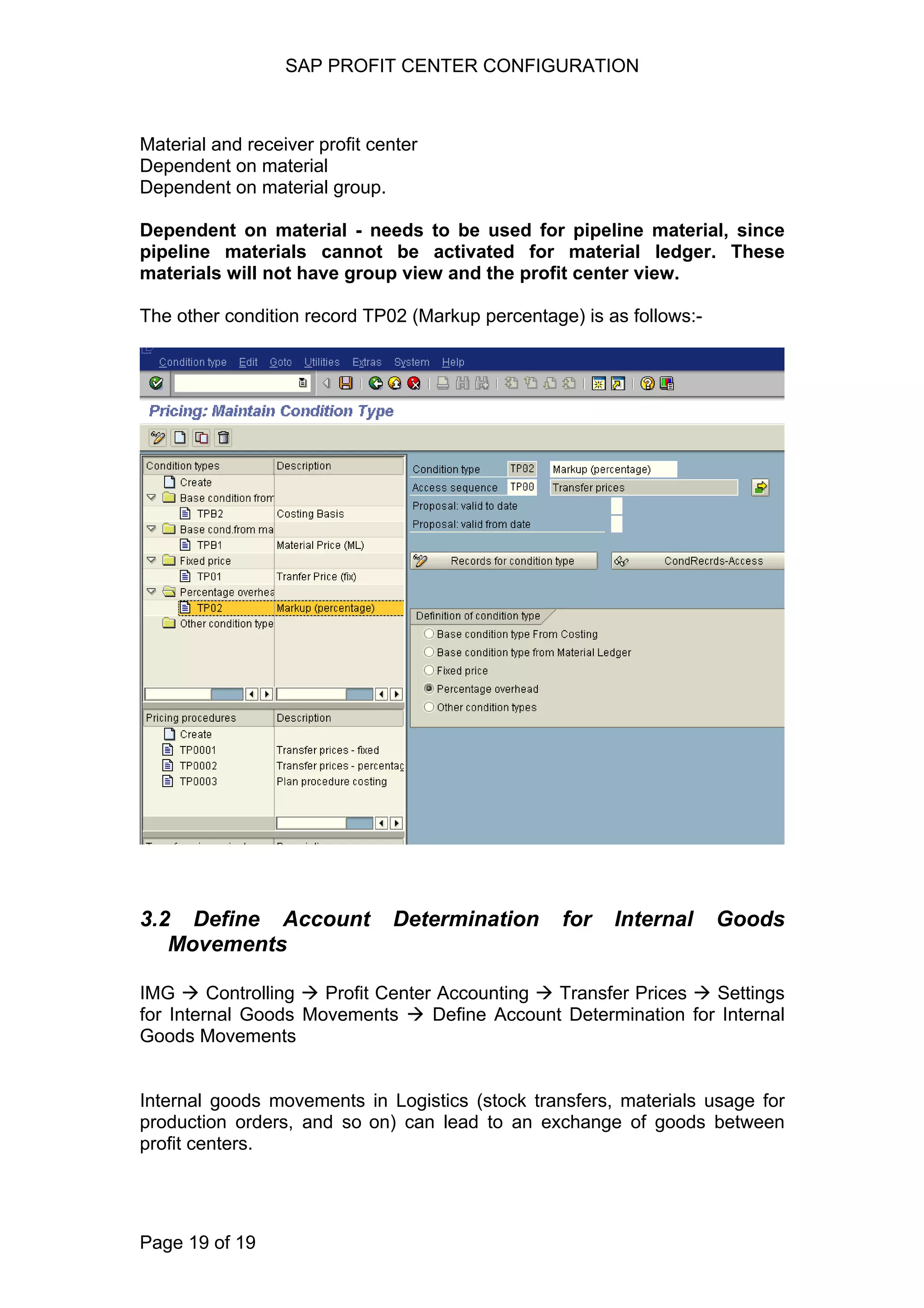 SAP PROFIT CENTER CONFIGURATION
Material and receiver profit center
Dependent on material
Dependent on material group.
Dependent on material - needs to be used for pipeline material, since
pipeline materials cannot be activated for material ledger. These
materials will not have group view and the profit center view.
The other condition record TP02 (Markup percentage) is as follows:-
3.2 Define Account Determination for Internal Goods
Movements
IMG Controlling Profit Center Accounting Transfer Prices Settings
for Internal Goods Movements Define Account Determination for Internal
Goods Movements
Internal goods movements in Logistics (stock transfers, materials usage for
production orders, and so on) can lead to an exchange of goods between
profit centers.
Page 19 of 19
 