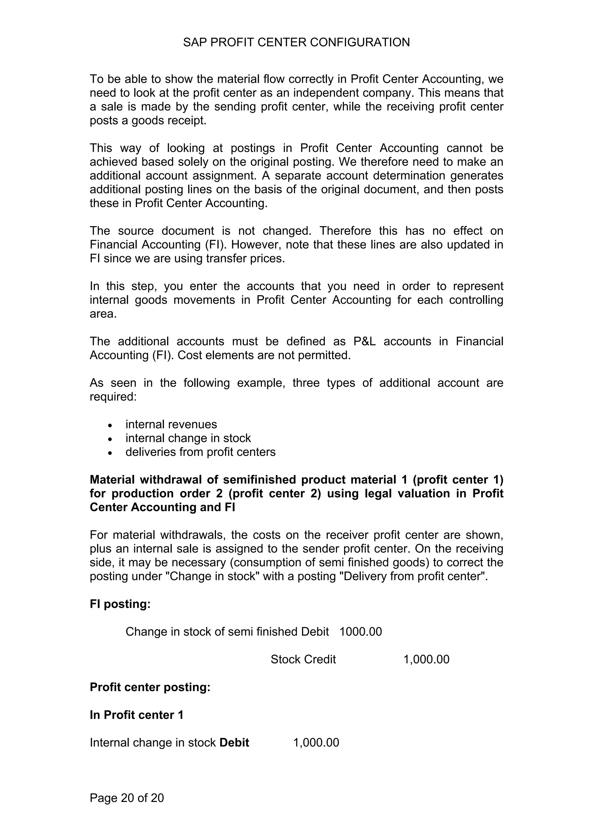 SAP PROFIT CENTER CONFIGURATION
To be able to show the material flow correctly in Profit Center Accounting, we
need to look at the profit center as an independent company. This means that
a sale is made by the sending profit center, while the receiving profit center
posts a goods receipt.
This way of looking at postings in Profit Center Accounting cannot be
achieved based solely on the original posting. We therefore need to make an
additional account assignment. A separate account determination generates
additional posting lines on the basis of the original document, and then posts
these in Profit Center Accounting.
The source document is not changed. Therefore this has no effect on
Financial Accounting (FI). However, note that these lines are also updated in
FI since we are using transfer prices.
In this step, you enter the accounts that you need in order to represent
internal goods movements in Profit Center Accounting for each controlling
area.
The additional accounts must be defined as P&L accounts in Financial
Accounting (FI). Cost elements are not permitted.
As seen in the following example, three types of additional account are
required:
• internal revenues
• internal change in stock
• deliveries from profit centers
Material withdrawal of semifinished product material 1 (profit center 1)
for production order 2 (profit center 2) using legal valuation in Profit
Center Accounting and FI
For material withdrawals, the costs on the receiver profit center are shown,
plus an internal sale is assigned to the sender profit center. On the receiving
side, it may be necessary (consumption of semi finished goods) to correct the
posting under "Change in stock" with a posting "Delivery from profit center".
FI posting:
Change in stock of semi finished Debit 1000.00
Stock Credit 1,000.00
Profit center posting:
In Profit center 1
Internal change in stock Debit 1,000.00
Page 20 of 20
 