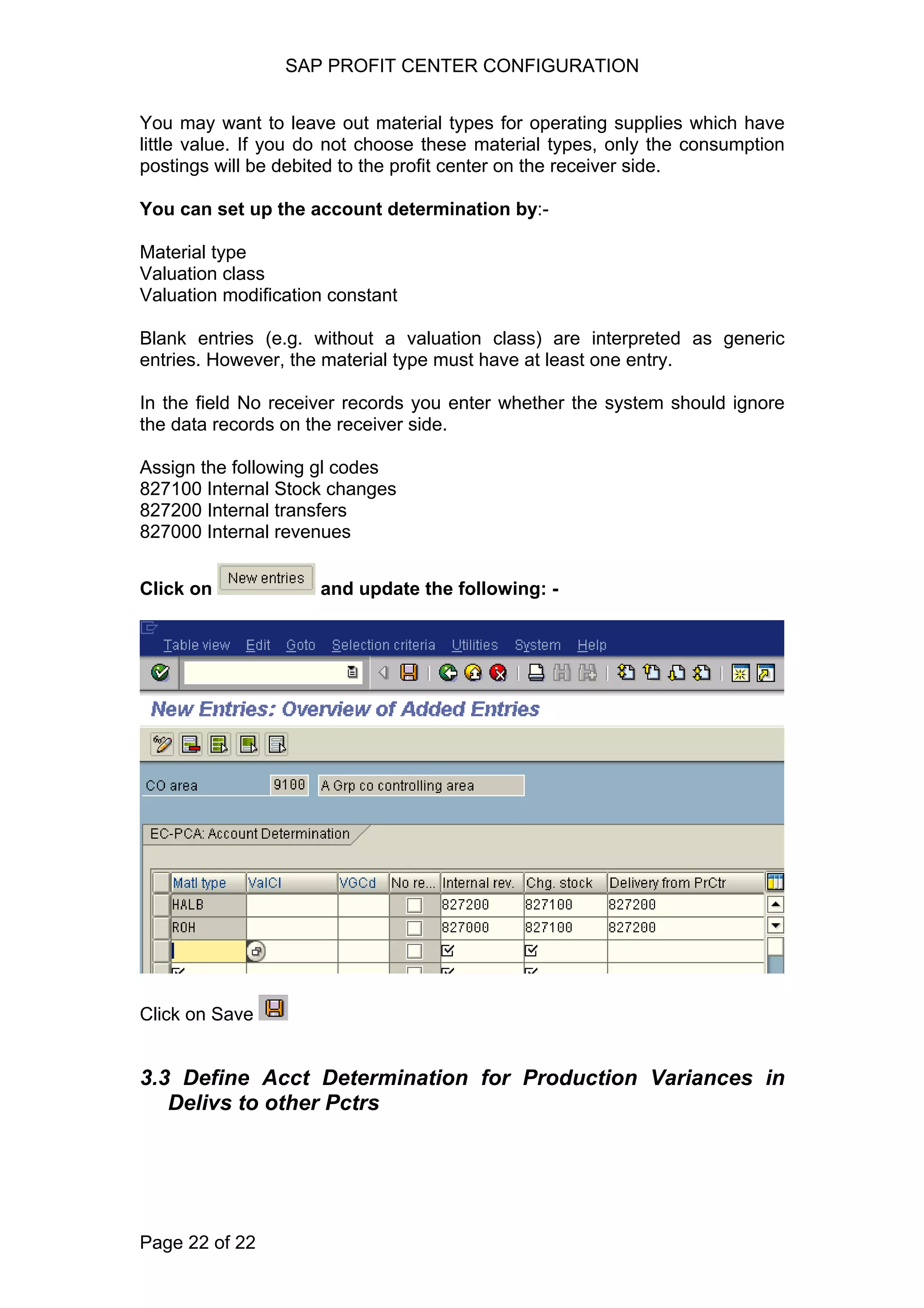 SAP PROFIT CENTER CONFIGURATION
You may want to leave out material types for operating supplies which have
little value. If you do not choose these material types, only the consumption
postings will be debited to the profit center on the receiver side.
You can set up the account determination by:-
Material type
Valuation class
Valuation modification constant
Blank entries (e.g. without a valuation class) are interpreted as generic
entries. However, the material type must have at least one entry.
In the field No receiver records you enter whether the system should ignore
the data records on the receiver side.
Assign the following gl codes
827100 Internal Stock changes
827200 Internal transfers
827000 Internal revenues
Click on and update the following: -
Click on Save
3.3 Define Acct Determination for Production Variances in
Delivs to other Pctrs
Page 22 of 22
 