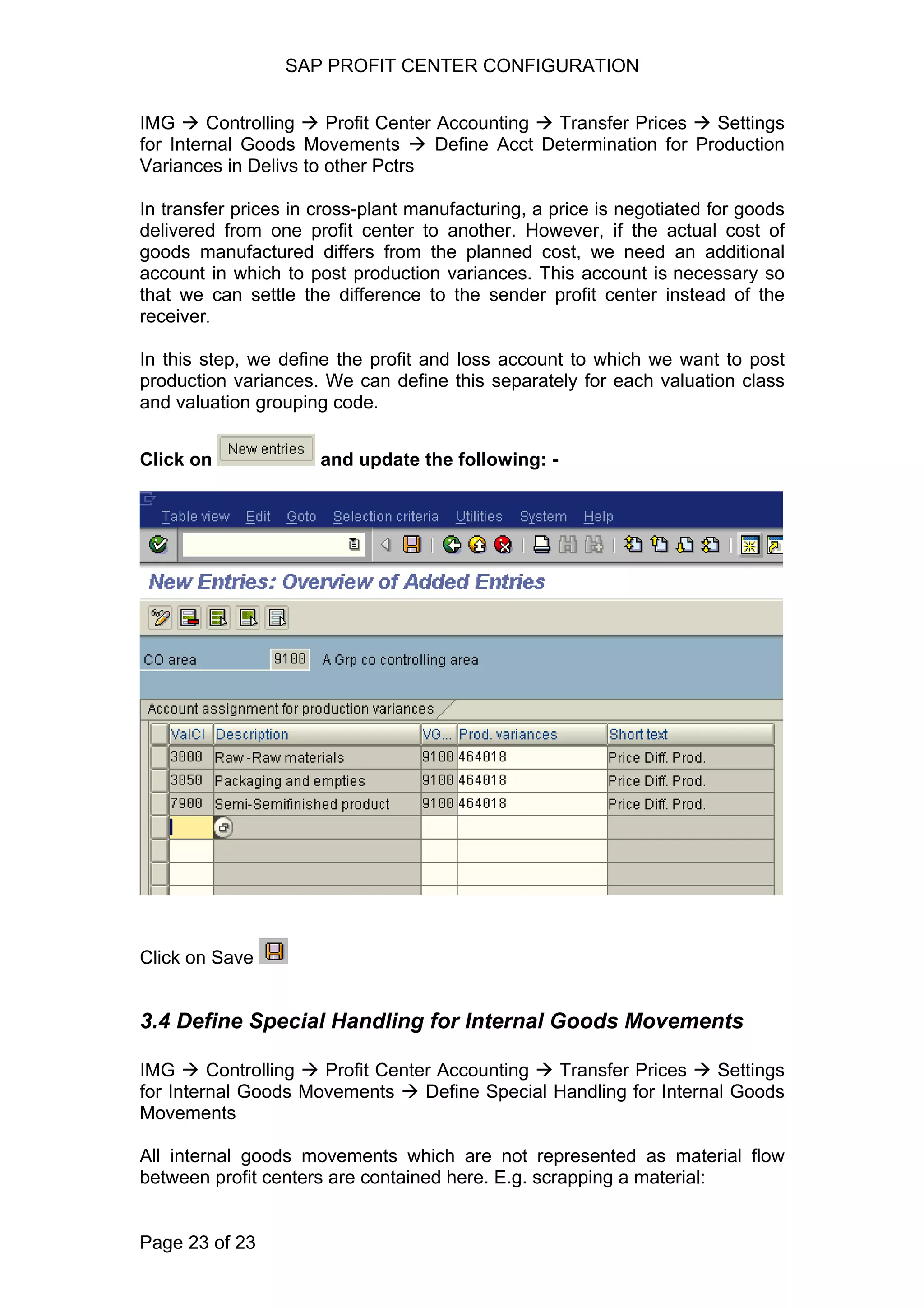 SAP PROFIT CENTER CONFIGURATION
IMG Controlling Profit Center Accounting Transfer Prices Settings
for Internal Goods Movements Define Acct Determination for Production
Variances in Delivs to other Pctrs
In transfer prices in cross-plant manufacturing, a price is negotiated for goods
delivered from one profit center to another. However, if the actual cost of
goods manufactured differs from the planned cost, we need an additional
account in which to post production variances. This account is necessary so
that we can settle the difference to the sender profit center instead of the
receiver.
In this step, we define the profit and loss account to which we want to post
production variances. We can define this separately for each valuation class
and valuation grouping code.
Click on and update the following: -
Click on Save
3.4 Define Special Handling for Internal Goods Movements
IMG Controlling Profit Center Accounting Transfer Prices Settings
for Internal Goods Movements Define Special Handling for Internal Goods
Movements
All internal goods movements which are not represented as material flow
between profit centers are contained here. E.g. scrapping a material:
Page 23 of 23
 