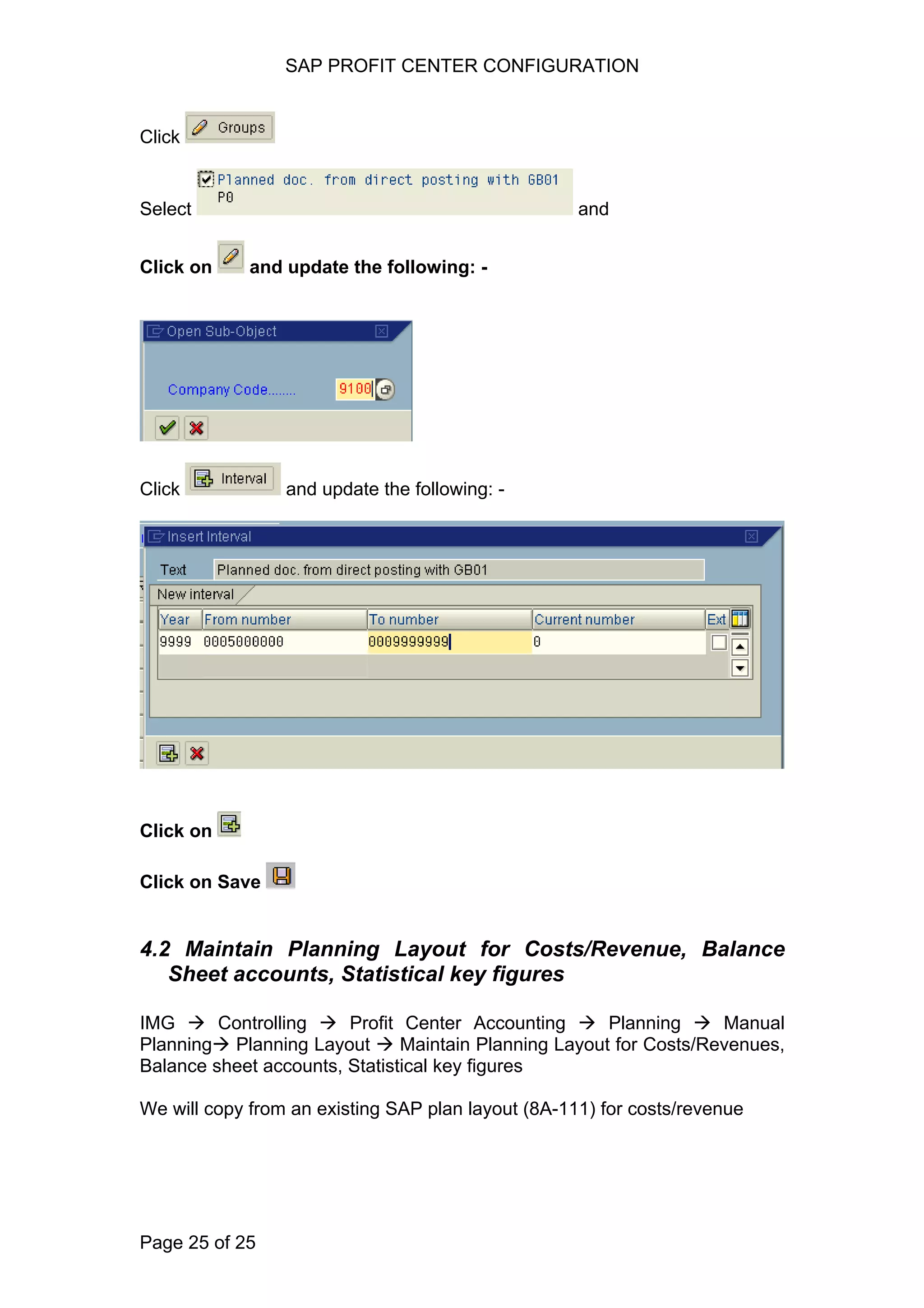 SAP PROFIT CENTER CONFIGURATION
Click
Select and
Click on and update the following: -
Click and update the following: -
Click on
Click on Save
4.2 Maintain Planning Layout for Costs/Revenue, Balance
Sheet accounts, Statistical key figures
IMG Controlling Profit Center Accounting Planning Manual
Planning Planning Layout Maintain Planning Layout for Costs/Revenues,
Balance sheet accounts, Statistical key figures
We will copy from an existing SAP plan layout (8A-111) for costs/revenue
Page 25 of 25
 