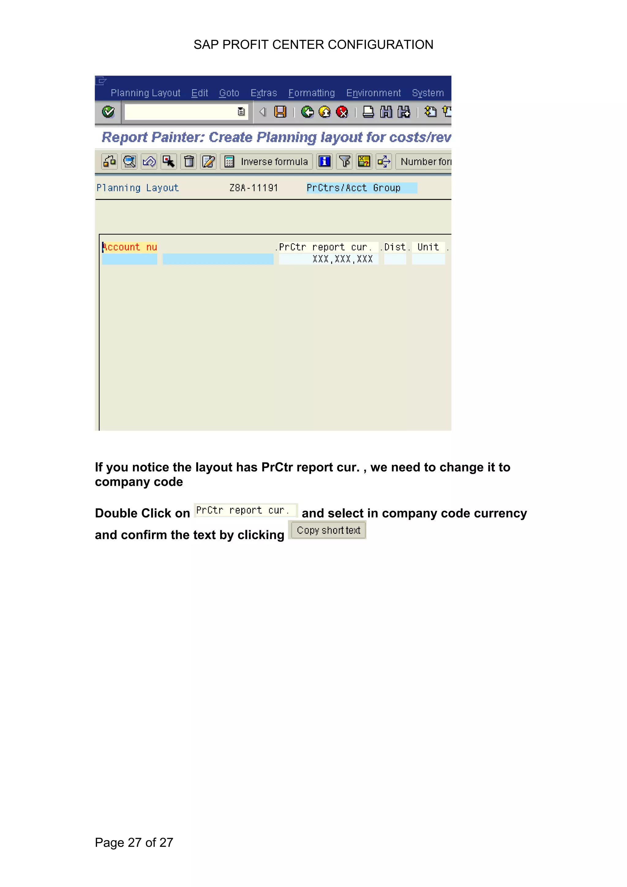 SAP PROFIT CENTER CONFIGURATION
If you notice the layout has PrCtr report cur. , we need to change it to
company code
Double Click on and select in company code currency
and confirm the text by clicking
Page 27 of 27
 