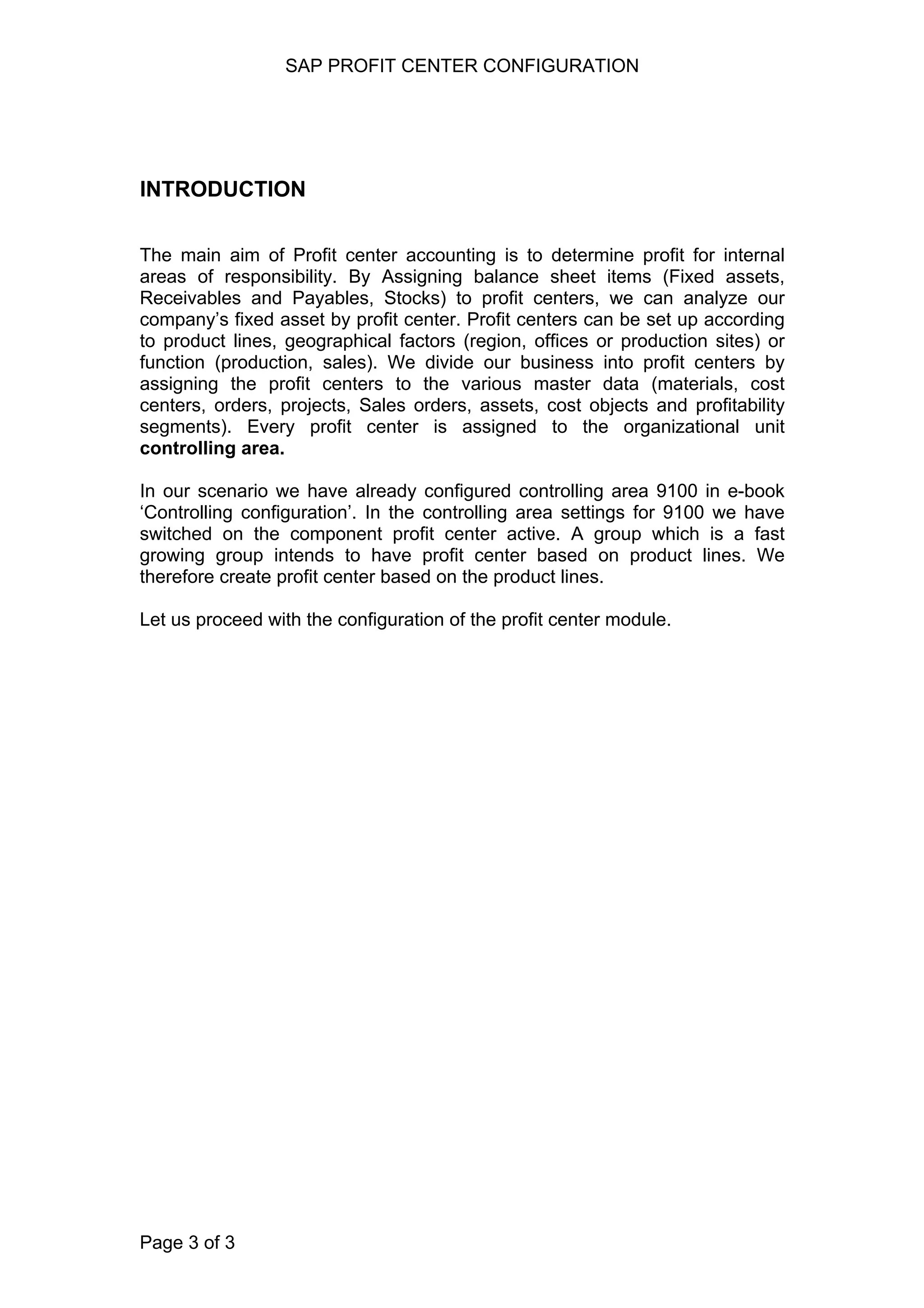 SAP PROFIT CENTER CONFIGURATION
INTRODUCTION
The main aim of Profit center accounting is to determine profit for internal
areas of responsibility. By Assigning balance sheet items (Fixed assets,
Receivables and Payables, Stocks) to profit centers, we can analyze our
company’s fixed asset by profit center. Profit centers can be set up according
to product lines, geographical factors (region, offices or production sites) or
function (production, sales). We divide our business into profit centers by
assigning the profit centers to the various master data (materials, cost
centers, orders, projects, Sales orders, assets, cost objects and profitability
segments). Every profit center is assigned to the organizational unit
controlling area.
In our scenario we have already configured controlling area 9100 in e-book
‘Controlling configuration’. In the controlling area settings for 9100 we have
switched on the component profit center active. A group which is a fast
growing group intends to have profit center based on product lines. We
therefore create profit center based on the product lines.
Let us proceed with the configuration of the profit center module.
Page 3 of 3
 