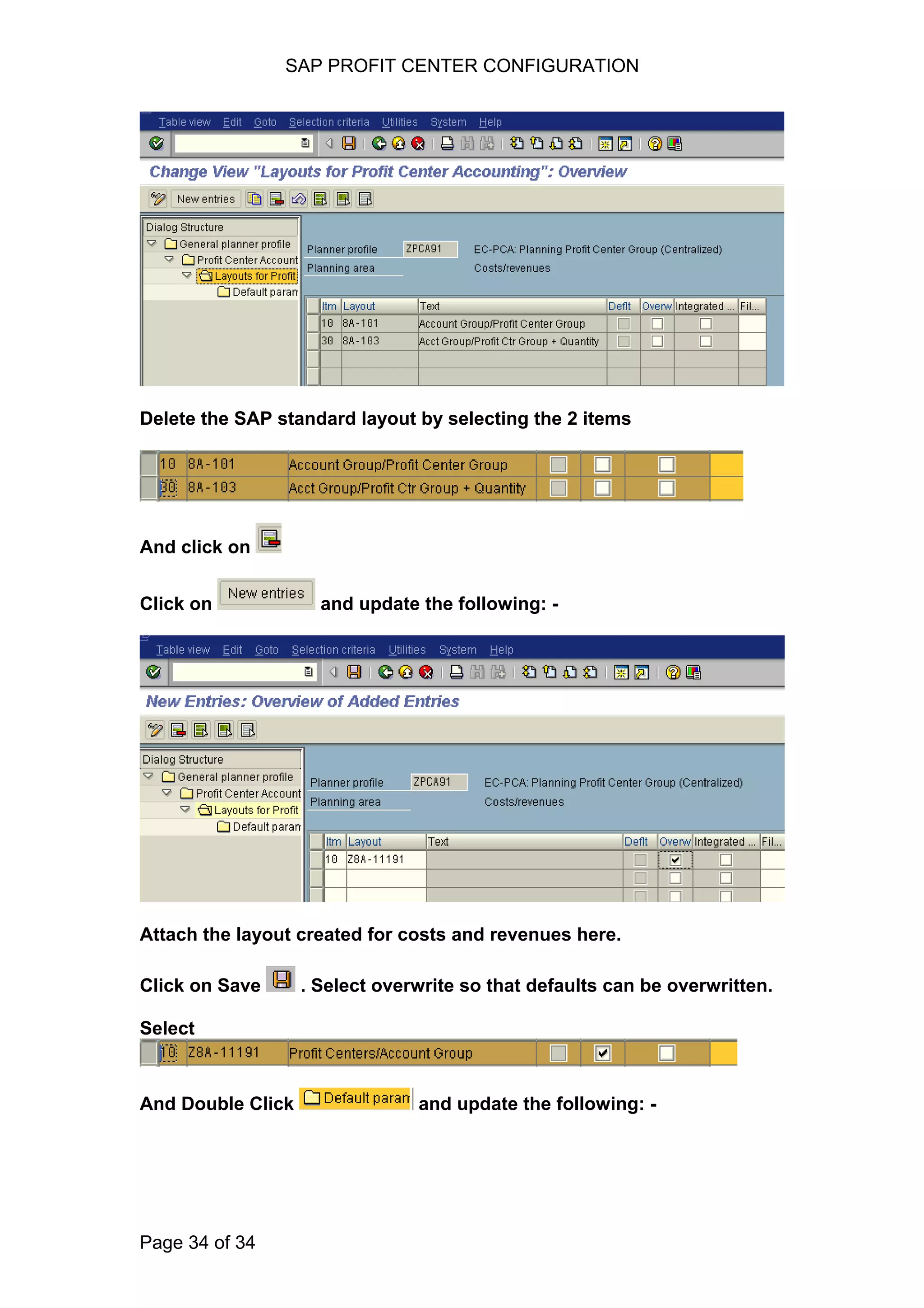 SAP PROFIT CENTER CONFIGURATION
Delete the SAP standard layout by selecting the 2 items
And click on
Click on and update the following: -
Attach the layout created for costs and revenues here.
Click on Save . Select overwrite so that defaults can be overwritten.
Select
And Double Click and update the following: -
Page 34 of 34
 