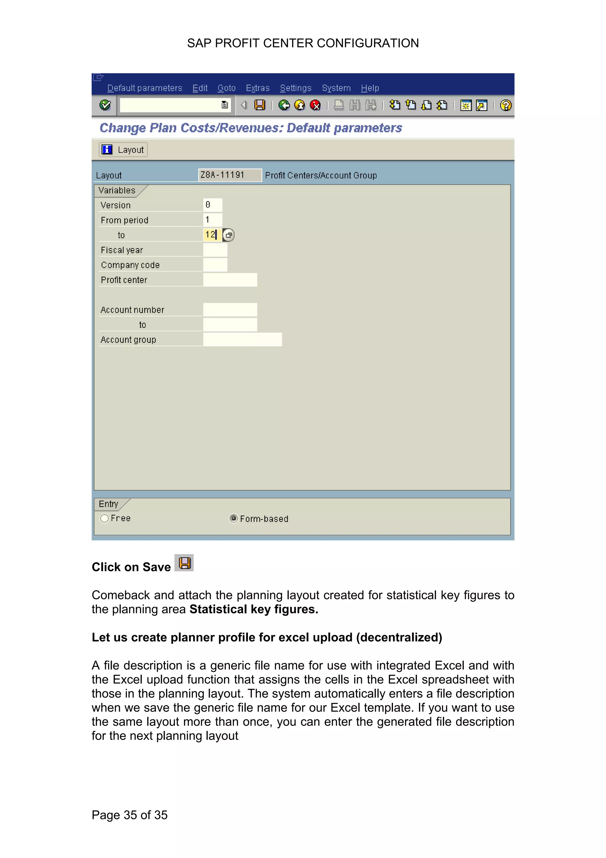 SAP PROFIT CENTER CONFIGURATION
Click on Save
Comeback and attach the planning layout created for statistical key figures to
the planning area Statistical key figures.
Let us create planner profile for excel upload (decentralized)
A file description is a generic file name for use with integrated Excel and with
the Excel upload function that assigns the cells in the Excel spreadsheet with
those in the planning layout. The system automatically enters a file description
when we save the generic file name for our Excel template. If you want to use
the same layout more than once, you can enter the generated file description
for the next planning layout
Page 35 of 35
 