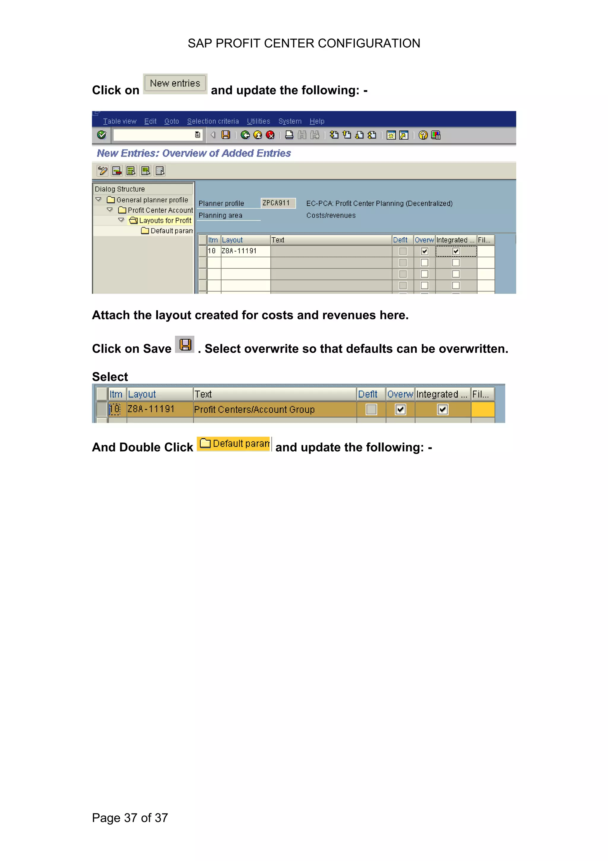 SAP PROFIT CENTER CONFIGURATION
Click on and update the following: -
Attach the layout created for costs and revenues here.
Click on Save . Select overwrite so that defaults can be overwritten.
Select
And Double Click and update the following: -
Page 37 of 37
 