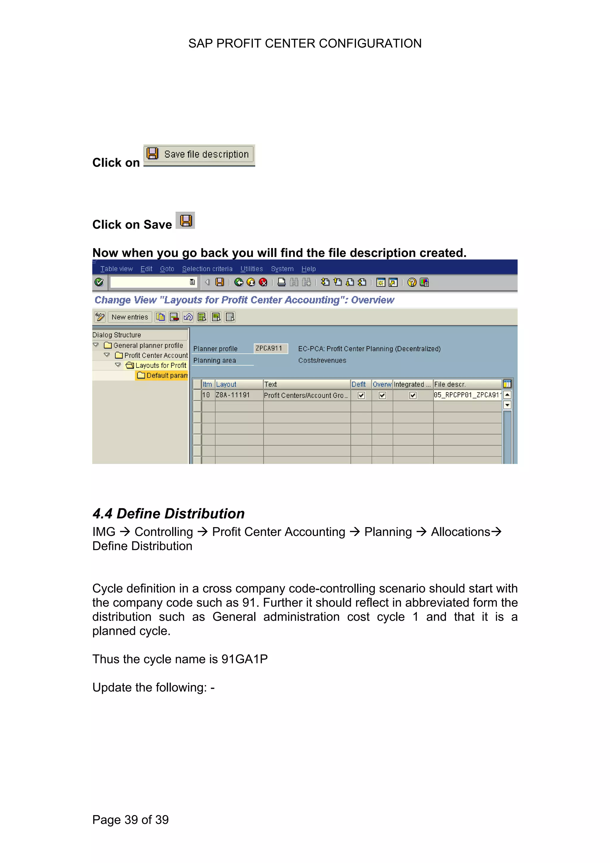SAP PROFIT CENTER CONFIGURATION
Click on
Click on Save
Now when you go back you will find the file description created.
4.4 Define Distribution
IMG Controlling Profit Center Accounting Planning Allocations
Define Distribution
Cycle definition in a cross company code-controlling scenario should start with
the company code such as 91. Further it should reflect in abbreviated form the
distribution such as General administration cost cycle 1 and that it is a
planned cycle.
Thus the cycle name is 91GA1P
Update the following: -
Page 39 of 39
 