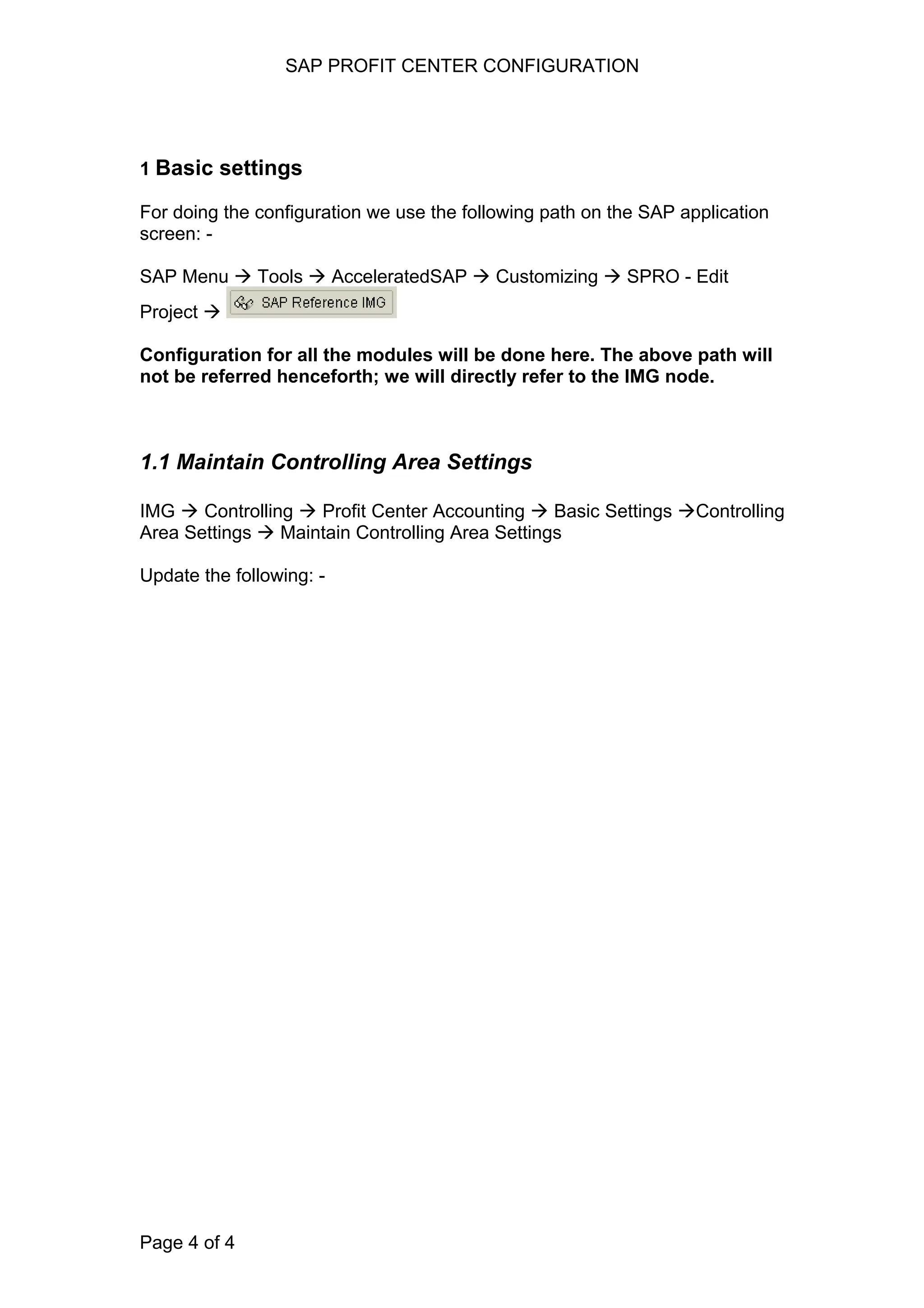 SAP PROFIT CENTER CONFIGURATION
1 Basic settings
For doing the configuration we use the following path on the SAP application
screen: -
SAP Menu Tools AcceleratedSAP Customizing SPRO - Edit
Project
Configuration for all the modules will be done here. The above path will
not be referred henceforth; we will directly refer to the IMG node.
1.1 Maintain Controlling Area Settings
IMG Controlling Profit Center Accounting Basic Settings Controlling
Area Settings Maintain Controlling Area Settings
Update the following: -
Page 4 of 4
 