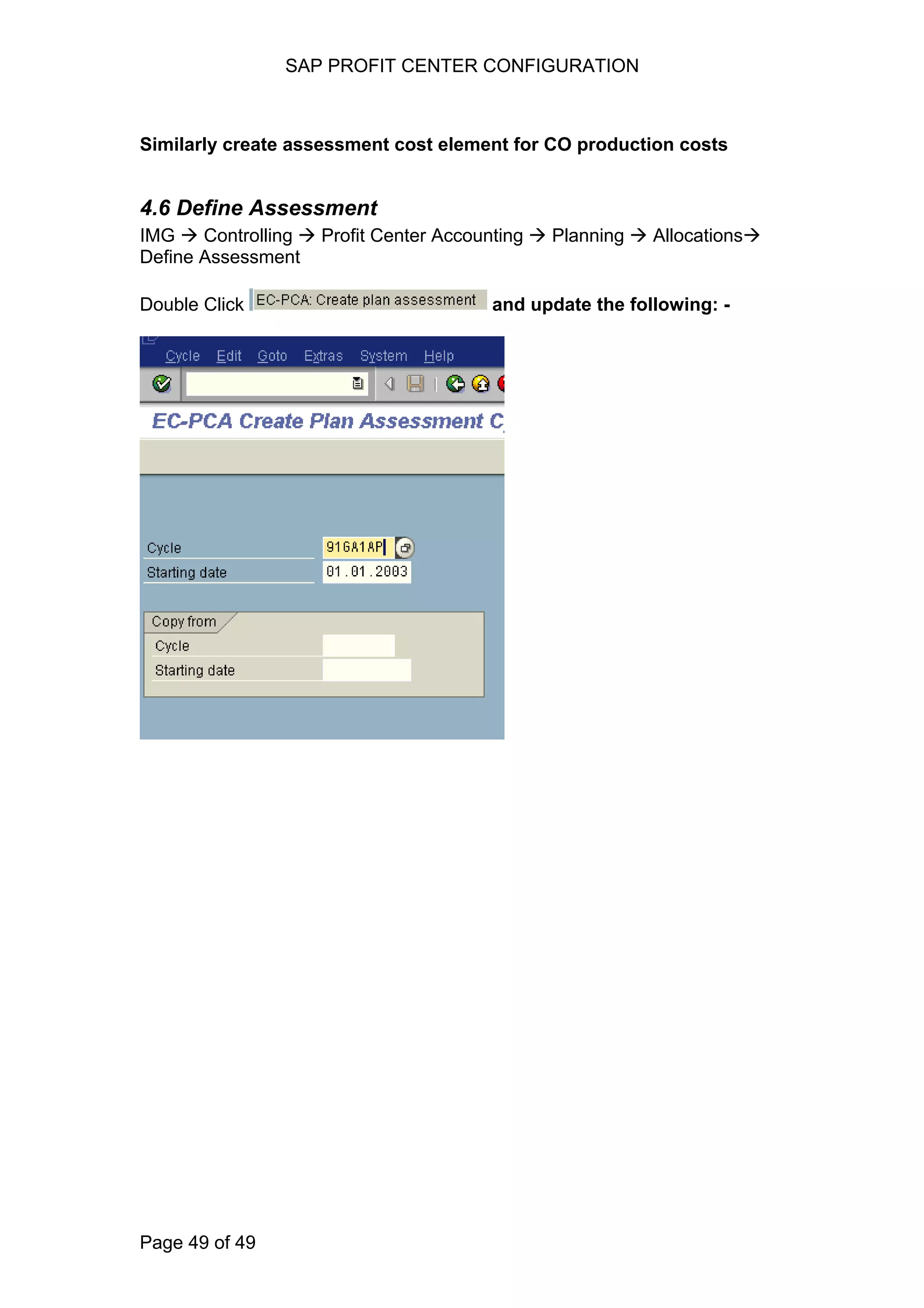 SAP PROFIT CENTER CONFIGURATION
Similarly create assessment cost element for CO production costs
4.6 Define Assessment
IMG Controlling Profit Center Accounting Planning Allocations
Define Assessment
Double Click and update the following: -
Page 49 of 49
 
