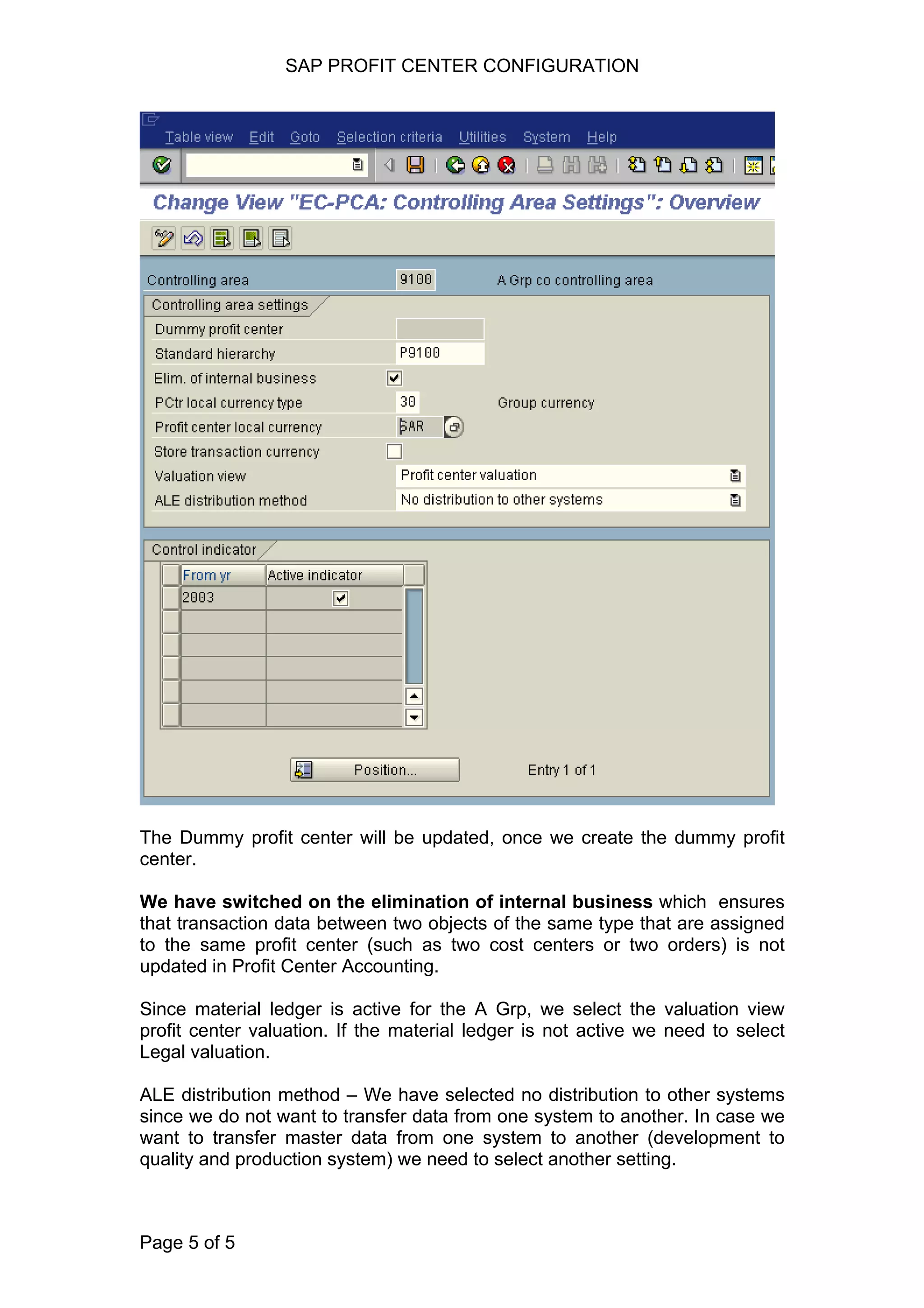 SAP PROFIT CENTER CONFIGURATION
The Dummy profit center will be updated, once we create the dummy profit
center.
We have switched on the elimination of internal business which ensures
that transaction data between two objects of the same type that are assigned
to the same profit center (such as two cost centers or two orders) is not
updated in Profit Center Accounting.
Since material ledger is active for the A Grp, we select the valuation view
profit center valuation. If the material ledger is not active we need to select
Legal valuation.
ALE distribution method – We have selected no distribution to other systems
since we do not want to transfer data from one system to another. In case we
want to transfer master data from one system to another (development to
quality and production system) we need to select another setting.
Page 5 of 5
 