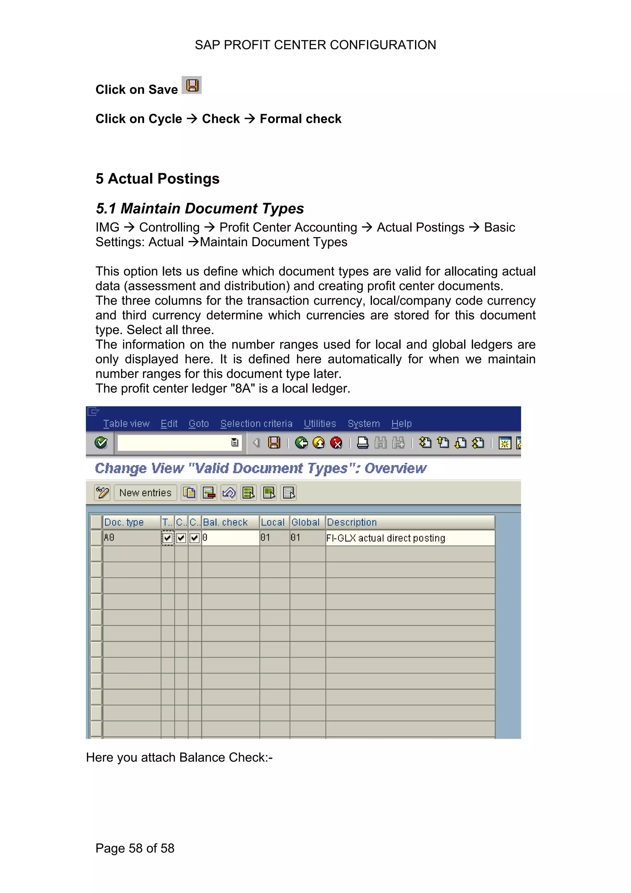 SAP PROFIT CENTER CONFIGURATION
Click on Save
Click on Cycle Check Formal check
5 Actual Postings
5.1 Maintain Document Types
IMG Controlling Profit Center Accounting Actual Postings Basic
Settings: Actual Maintain Document Types
This option lets us define which document types are valid for allocating actual
data (assessment and distribution) and creating profit center documents.
The three columns for the transaction currency, local/company code currency
and third currency determine which currencies are stored for this document
type. Select all three.
The information on the number ranges used for local and global ledgers are
only displayed here. It is defined here automatically for when we maintain
number ranges for this document type later.
The profit center ledger "8A" is a local ledger.
Here you attach Balance Check:-
Page 58 of 58
 