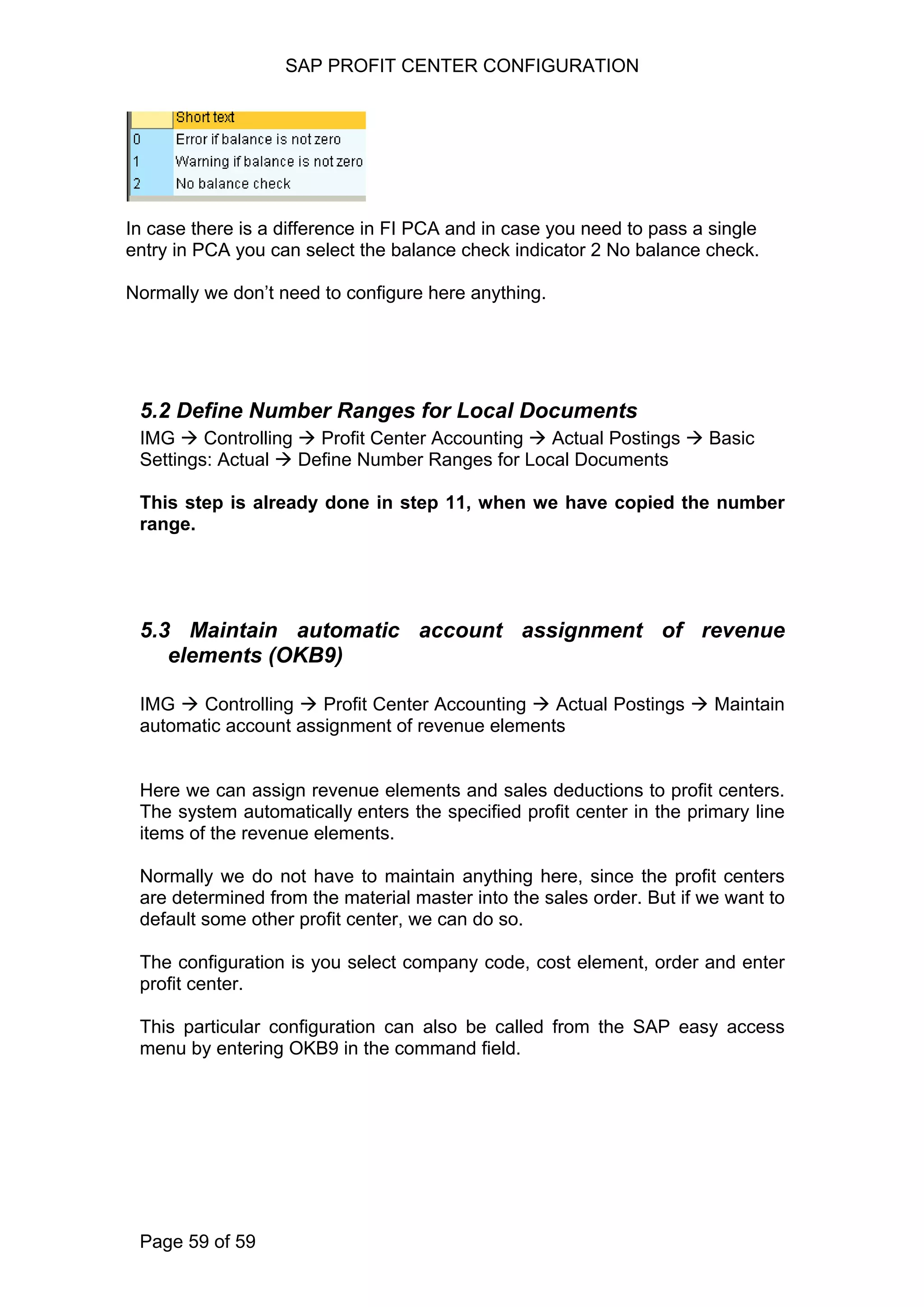 SAP PROFIT CENTER CONFIGURATION
In case there is a difference in FI PCA and in case you need to pass a single
entry in PCA you can select the balance check indicator 2 No balance check.
Normally we don’t need to configure here anything.
5.2 Define Number Ranges for Local Documents
IMG Controlling Profit Center Accounting Actual Postings Basic
Settings: Actual Define Number Ranges for Local Documents
This step is already done in step 11, when we have copied the number
range.
5.3 Maintain automatic account assignment of revenue
elements (OKB9)
IMG Controlling Profit Center Accounting Actual Postings Maintain
automatic account assignment of revenue elements
Here we can assign revenue elements and sales deductions to profit centers.
The system automatically enters the specified profit center in the primary line
items of the revenue elements.
Normally we do not have to maintain anything here, since the profit centers
are determined from the material master into the sales order. But if we want to
default some other profit center, we can do so.
The configuration is you select company code, cost element, order and enter
profit center.
This particular configuration can also be called from the SAP easy access
menu by entering OKB9 in the command field.
Page 59 of 59
 