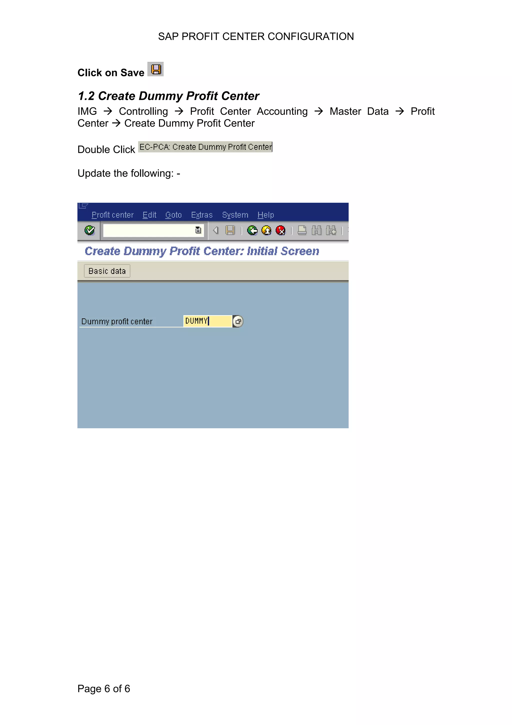 SAP PROFIT CENTER CONFIGURATION
Click on Save
1.2 Create Dummy Profit Center
IMG Controlling Profit Center Accounting Master Data Profit
Center Create Dummy Profit Center
Double Click
Update the following: -
Page 6 of 6
 