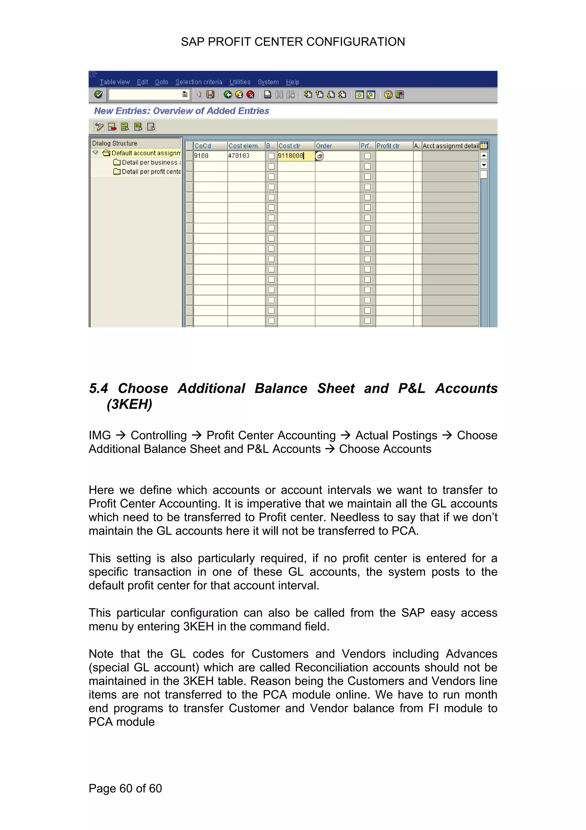 SAP PROFIT CENTER CONFIGURATION
5.4 Choose Additional Balance Sheet and P&L Accounts
(3KEH)
IMG Controlling Profit Center Accounting Actual Postings Choose
Additional Balance Sheet and P&L Accounts Choose Accounts
Here we define which accounts or account intervals we want to transfer to
Profit Center Accounting. It is imperative that we maintain all the GL accounts
which need to be transferred to Profit center. Needless to say that if we don’t
maintain the GL accounts here it will not be transferred to PCA.
This setting is also particularly required, if no profit center is entered for a
specific transaction in one of these GL accounts, the system posts to the
default profit center for that account interval.
This particular configuration can also be called from the SAP easy access
menu by entering 3KEH in the command field.
Note that the GL codes for Customers and Vendors including Advances
(special GL account) which are called Reconciliation accounts should not be
maintained in the 3KEH table. Reason being the Customers and Vendors line
items are not transferred to the PCA module online. We have to run month
end programs to transfer Customer and Vendor balance from FI module to
PCA module
Page 60 of 60
 