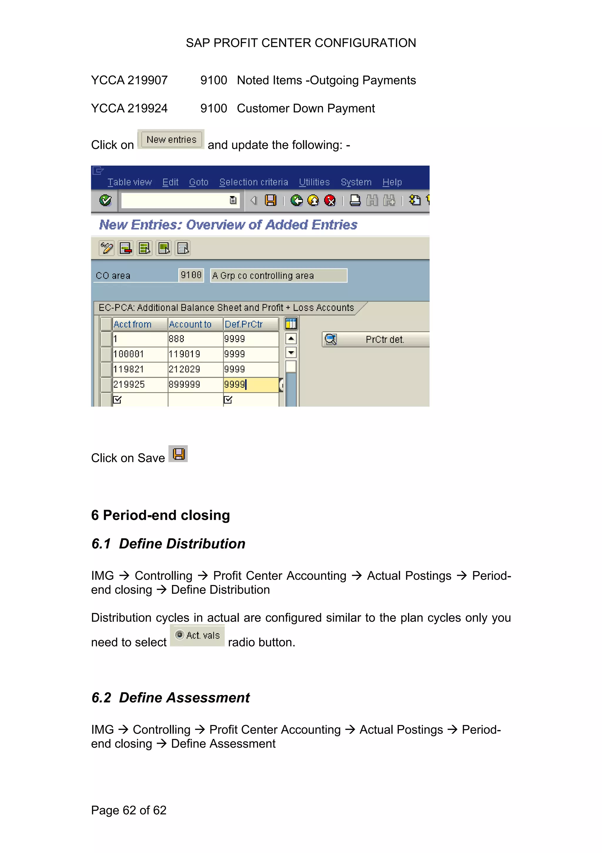 SAP PROFIT CENTER CONFIGURATION
YCCA 219907 9100 Noted Items -Outgoing Payments
YCCA 219924 9100 Customer Down Payment
Click on and update the following: -
Click on Save
6 Period-end closing
6.1 Define Distribution
IMG Controlling Profit Center Accounting Actual Postings Period-
end closing Define Distribution
Distribution cycles in actual are configured similar to the plan cycles only you
need to select radio button.
6.2 Define Assessment
IMG Controlling Profit Center Accounting Actual Postings Period-
end closing Define Assessment
Page 62 of 62
 