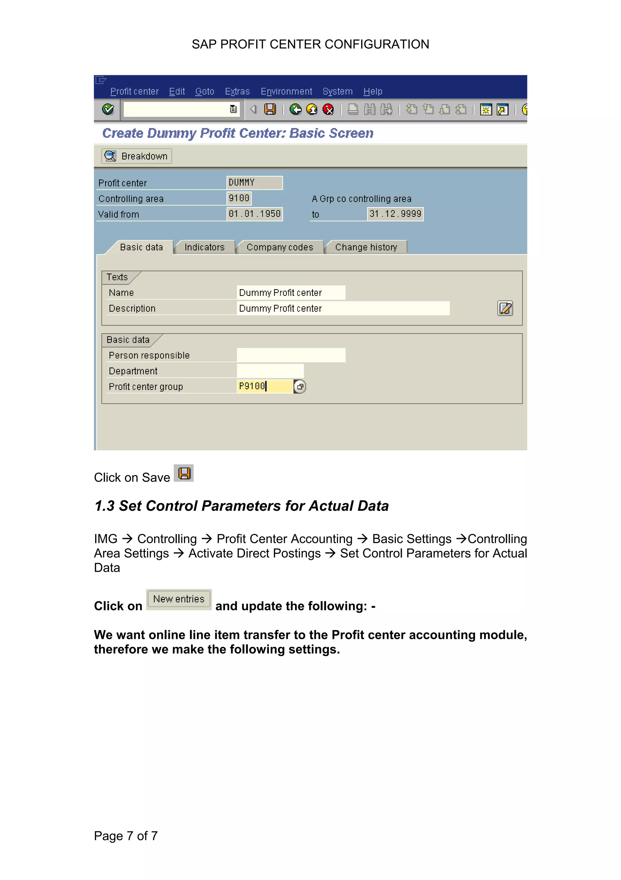 SAP PROFIT CENTER CONFIGURATION
Click on Save
1.3 Set Control Parameters for Actual Data
IMG Controlling Profit Center Accounting Basic Settings Controlling
Area Settings Activate Direct Postings Set Control Parameters for Actual
Data
Click on and update the following: -
We want online line item transfer to the Profit center accounting module,
therefore we make the following settings.
Page 7 of 7
 