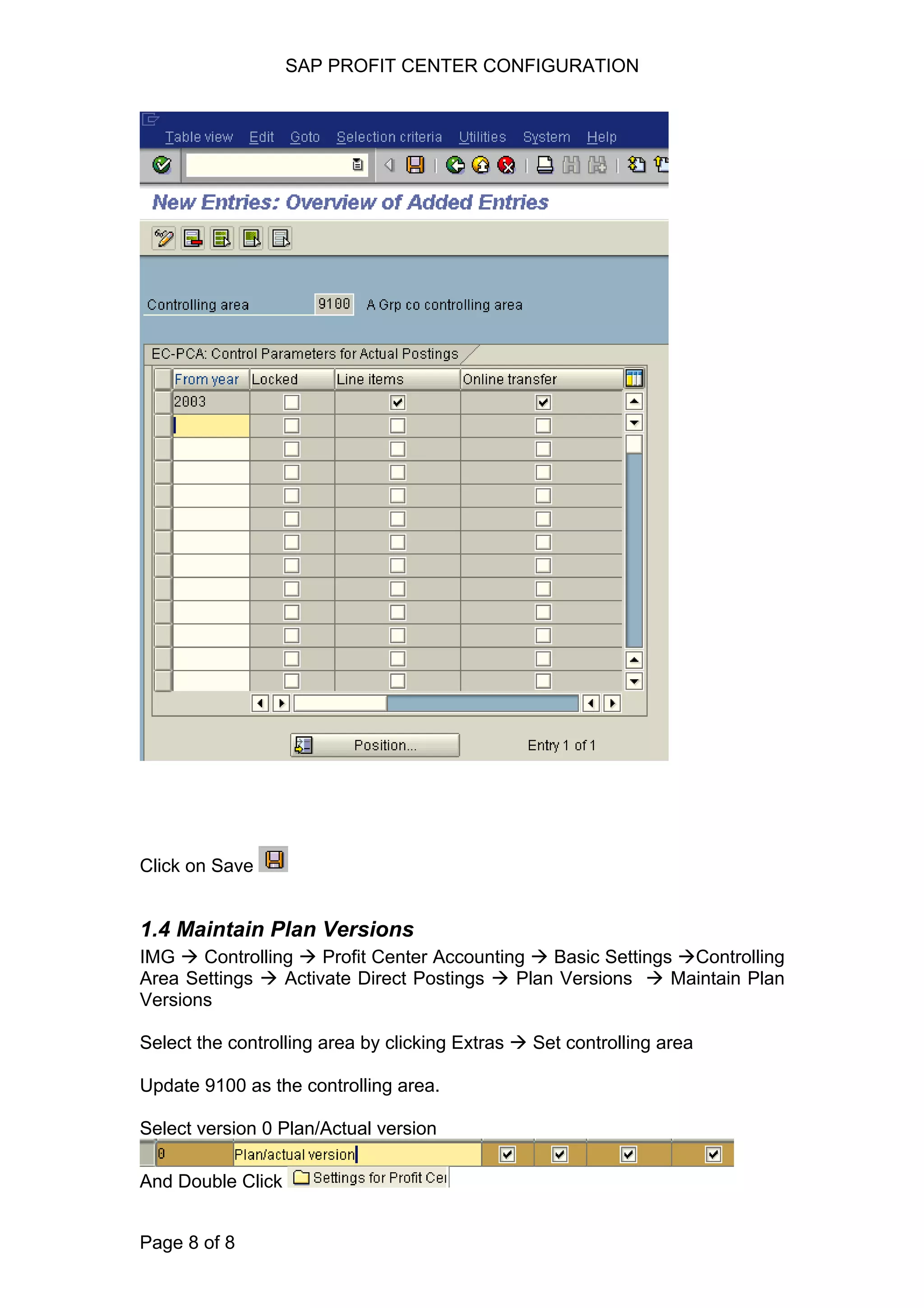 SAP PROFIT CENTER CONFIGURATION
Click on Save
1.4 Maintain Plan Versions
IMG Controlling Profit Center Accounting Basic Settings Controlling
Area Settings Activate Direct Postings Plan Versions Maintain Plan
Versions
Select the controlling area by clicking Extras Set controlling area
Update 9100 as the controlling area.
Select version 0 Plan/Actual version
And Double Click
Page 8 of 8
 