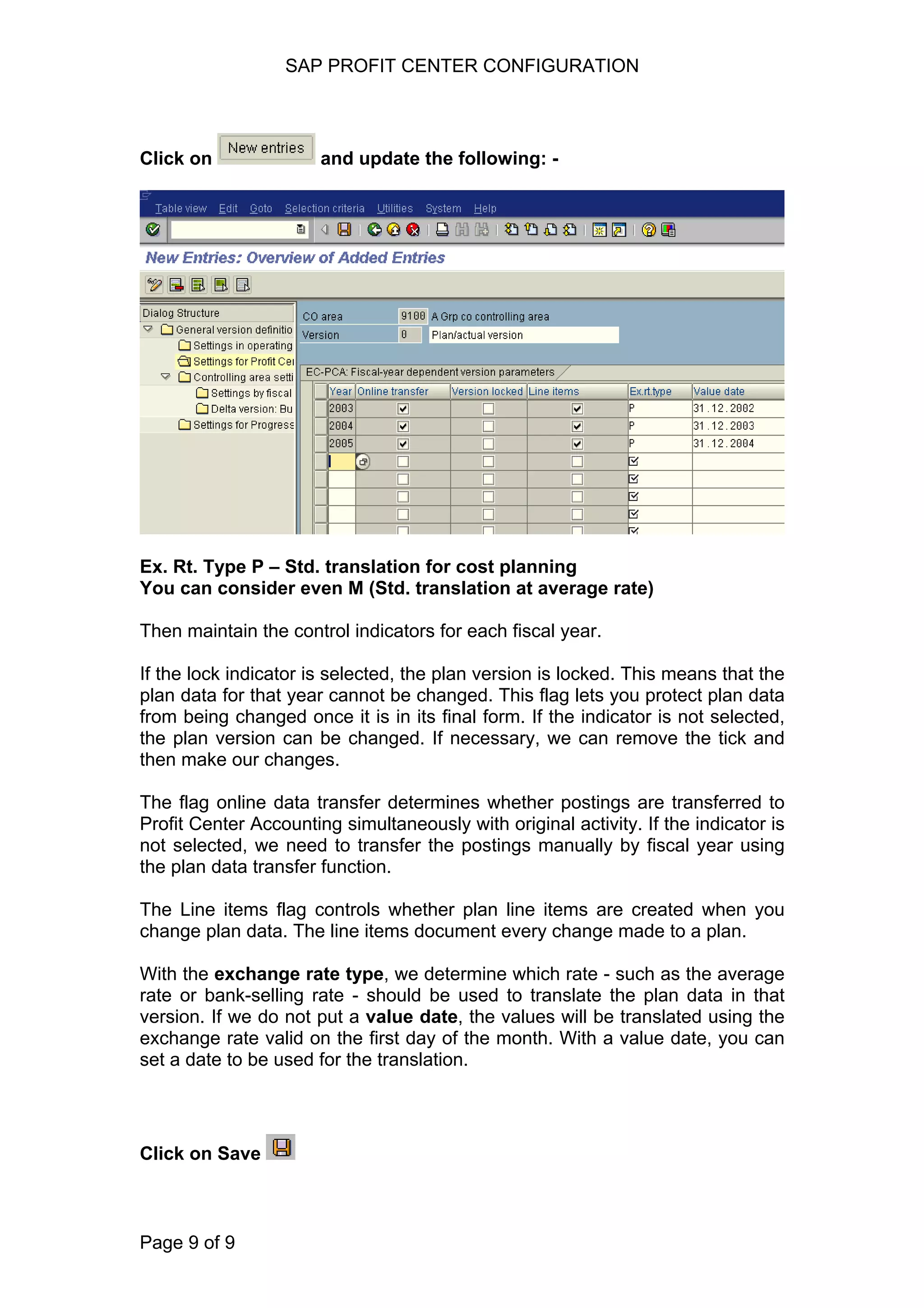 SAP PROFIT CENTER CONFIGURATION
Click on and update the following: -
Ex. Rt. Type P – Std. translation for cost planning
You can consider even M (Std. translation at average rate)
Then maintain the control indicators for each fiscal year.
If the lock indicator is selected, the plan version is locked. This means that the
plan data for that year cannot be changed. This flag lets you protect plan data
from being changed once it is in its final form. If the indicator is not selected,
the plan version can be changed. If necessary, we can remove the tick and
then make our changes.
The flag online data transfer determines whether postings are transferred to
Profit Center Accounting simultaneously with original activity. If the indicator is
not selected, we need to transfer the postings manually by fiscal year using
the plan data transfer function.
The Line items flag controls whether plan line items are created when you
change plan data. The line items document every change made to a plan.
With the exchange rate type, we determine which rate - such as the average
rate or bank-selling rate - should be used to translate the plan data in that
version. If we do not put a value date, the values will be translated using the
exchange rate valid on the first day of the month. With a value date, you can
set a date to be used for the translation.
Click on Save
Page 9 of 9
 