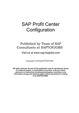 SAP Profit Center
Configuration
Published by Team of SAP
Consultants at SAPTOPJOBS
Visit us at www.sap-topjobs.com
Copyright 2005@SAPTOPJOBS
All rights reserved. No part of this publication may be reproduced, stored
in a retrieval system, or transmitted in any form, or by any means
electronic or mechanical including photocopying, recording or any
information storage and retrieval system without permission in writing
from SAPTOPJOBS.
 