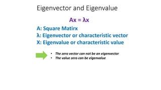 Eigenvector and Eigenvalue
Ax = λx
A: Square Matirx
λ: Eigenvector or characteristic vector
X: Eigenvalue or characteristic value
• The zero vector can not be an eigenvector
• The value zero can be eigenvalue
 
