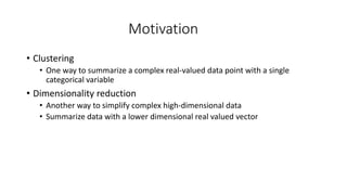 Motivation
• Clustering
• One way to summarize a complex real-valued data point with a single
categorical variable
• Dimensionality reduction
• Another way to simplify complex high-dimensional data
• Summarize data with a lower dimensional real valued vector
 