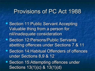 Provisions of PC Act 1988Provisions of PC Act 1988
 Section 11:Public Servant AcceptingSection 11:Public Servant Accepting
Valuable thing from a person forValuable thing from a person for
nil/inadequate considerationnil/inadequate consideration
 Section 12:Persons/Public ServantsSection 12:Persons/Public Servants
abetting offences under Sections 7 & 11abetting offences under Sections 7 & 11
 Section 14:Habitual Offenders of offencesSection 14:Habitual Offenders of offences
under Sections 8,9 & 12under Sections 8,9 & 12
 Section 15:Attempting offences underSection 15:Attempting offences under
Sections 13(1)(c) & 13(1)(d)Sections 13(1)(c) & 13(1)(d)
 