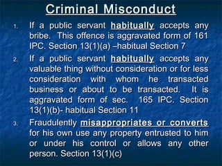 Criminal MisconductCriminal Misconduct
1.1. If a public servantIf a public servant habituallyhabitually accepts anyaccepts any
bribe. This offence is aggravated form of 161bribe. This offence is aggravated form of 161
IPC. Section 13(1)(a) –habitual Section 7IPC. Section 13(1)(a) –habitual Section 7
2.2. If a public servantIf a public servant habituallyhabitually accepts anyaccepts any
valuable thing without consideration or for lessvaluable thing without consideration or for less
consideration with whom he transactedconsideration with whom he transacted
business or about to be transacted. It isbusiness or about to be transacted. It is
aggravated form of sec. 165 IPC. Sectionaggravated form of sec. 165 IPC. Section
13(1)(b)- habitual Section 1113(1)(b)- habitual Section 11
3.3. FraudulentlyFraudulently misappropriates or convertsmisappropriates or converts
for his own use any property entrusted to himfor his own use any property entrusted to him
or under his control or allows any otheror under his control or allows any other
person. Section 13(1)(c)person. Section 13(1)(c)
 