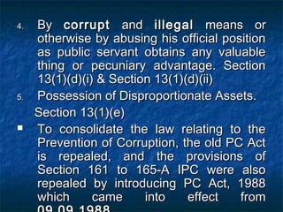 4.4. ByBy corruptcorrupt andand illegalillegal means ormeans or
otherwise by abusing his official positionotherwise by abusing his official position
as public servant obtains any valuableas public servant obtains any valuable
thing or pecuniary advantage. Sectionthing or pecuniary advantage. Section
13(1)(d)(i) & Section 13(1)(d)(ii)13(1)(d)(i) & Section 13(1)(d)(ii)
5.5. Possession of Disproportionate Assets.Possession of Disproportionate Assets.
Section 13(1)(e)Section 13(1)(e)
 To consolidate the law relating to theTo consolidate the law relating to the
Prevention of Corruption, the old PC ActPrevention of Corruption, the old PC Act
is repealed, and the provisions ofis repealed, and the provisions of
Section 161 to 165-A IPC were alsoSection 161 to 165-A IPC were also
repealed by introducing PC Act, 1988repealed by introducing PC Act, 1988
which came into effect fromwhich came into effect from
 