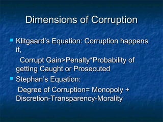 Dimensions of CorruptionDimensions of Corruption
 Klitgaard’s Equation: Corruption happensKlitgaard’s Equation: Corruption happens
if,if,
Corrupt Gain>Penalty*Probability ofCorrupt Gain>Penalty*Probability of
getting Caught or Prosecutedgetting Caught or Prosecuted
 Stephan’s Equation:Stephan’s Equation:
Degree of Corruption= Monopoly +Degree of Corruption= Monopoly +
Discretion-Transparency-MoralityDiscretion-Transparency-Morality
 