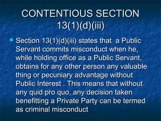 CONTENTIOUS SECTIONCONTENTIOUS SECTION
13(1)(d)(iii)13(1)(d)(iii)
 Section 13(1)(d)(iii) states that a PublicSection 13(1)(d)(iii) states that a Public
Servant commits misconduct when he,Servant commits misconduct when he,
while holding office as a Public Servant,while holding office as a Public Servant,
obtains for any other person any valuableobtains for any other person any valuable
thing or pecuniary advantage withoutthing or pecuniary advantage without
Public Interest . This means that withoutPublic Interest . This means that without
any quid pro quo, any decision takenany quid pro quo, any decision taken
benefitting a Private Party can be termedbenefitting a Private Party can be termed
as criminal misconductas criminal misconduct
 