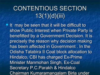 CONTENTIOUS SECTIONCONTENTIOUS SECTION
13(1)(d)(iii)13(1)(d)(iii)
 It may be seen that it will be difficult toIt may be seen that it will be difficult to
show Public Interest when Private Party isshow Public Interest when Private Party is
benefitted by a Government Decision. It isbenefitted by a Government Decision. It is
precisely the reason why decision makingprecisely the reason why decision making
has been affected in Government . In thehas been affected in Government . In the
Odisha Talabira II Coal block allocation toOdisha Talabira II Coal block allocation to
Hindalco, CBI has charged Ex-PrimeHindalco, CBI has charged Ex-Prime
Minister Manmohan Singh, Ex-CoalMinister Manmohan Singh, Ex-Coal
Secretary P.C.Parakh & HindalcoSecretary P.C.Parakh & Hindalco
Chairman Kumaramangalam Birla underChairman Kumaramangalam Birla under
 