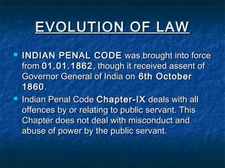 EVOLUTION OF LAWEVOLUTION OF LAW
 INDIAN PENAL CODEINDIAN PENAL CODE was brought into forcewas brought into force
fromfrom 01.01.186201.01.1862, though it received assent of, though it received assent of
Governor General of India onGovernor General of India on 6th October6th October
18601860..
 Indian Penal CodeIndian Penal Code Chapter-IXChapter-IX deals with alldeals with all
offences by or relating to public servant. Thisoffences by or relating to public servant. This
Chapter does not deal with misconduct andChapter does not deal with misconduct and
abuse of power by the public servant.abuse of power by the public servant.
 