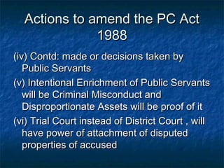 Actions to amend the PC ActActions to amend the PC Act
19881988
(iv) Contd: made or decisions taken by(iv) Contd: made or decisions taken by
Public ServantsPublic Servants
(v) Intentional Enrichment of Public Servants(v) Intentional Enrichment of Public Servants
will be Criminal Misconduct andwill be Criminal Misconduct and
Disproportionate Assets will be proof of itDisproportionate Assets will be proof of it
(vi) Trial Court instead of District Court , will(vi) Trial Court instead of District Court , will
have power of attachment of disputedhave power of attachment of disputed
properties of accusedproperties of accused
 