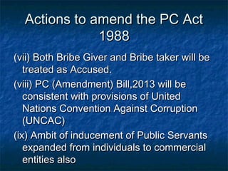 Actions to amend the PC ActActions to amend the PC Act
19881988
(vii) Both Bribe Giver and Bribe taker will be(vii) Both Bribe Giver and Bribe taker will be
treated as Accused.treated as Accused.
(viii) PC (Amendment) Bill,2013 will be(viii) PC (Amendment) Bill,2013 will be
consistent with provisions of Unitedconsistent with provisions of United
Nations Convention Against CorruptionNations Convention Against Corruption
(UNCAC)(UNCAC)
(ix) Ambit of inducement of Public Servants(ix) Ambit of inducement of Public Servants
expanded from individuals to commercialexpanded from individuals to commercial
entities alsoentities also
 