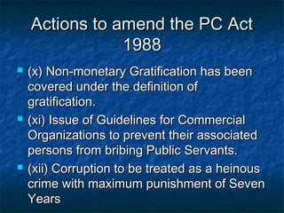 Actions to amend the PC ActActions to amend the PC Act
19881988
 (x) Non-monetary Gratification has been(x) Non-monetary Gratification has been
covered under the definition ofcovered under the definition of
gratification.gratification.
 (xi) Issue of Guidelines for Commercial(xi) Issue of Guidelines for Commercial
Organizations to prevent their associatedOrganizations to prevent their associated
persons from bribing Public Servants.persons from bribing Public Servants.
 (xii) Corruption to be treated as a heinous(xii) Corruption to be treated as a heinous
crime with maximum punishment of Sevencrime with maximum punishment of Seven
YearsYears
 